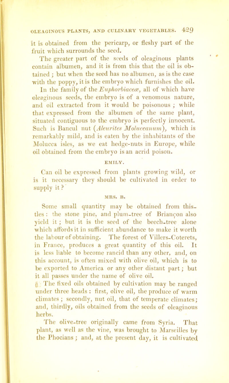it is obtained from the pericarp, or fleshy part of the fruit which surrounds the seed. The greater part of the seeds of oleaginous plants contain alhumen, and it is from this that the oil is ob- tained ; but when the seed has no albumen, as is the case with the poppy, it is the emhryo which furnishes the oil. In the family of ihe EuphorhiacecB, all of which have oleaginous seeds, the embryo is of a venomous nature, and oil extracted from it would he poisonous ; while that expressed from the albumen of the same plant, situated contiguous to the emhryo is perfectly innocent. Such is Bancul nut (Aleurites Moluecanam), which is remarkably mild, and is eaten by tlie inhabitants of the Molucca isles, as we eat hedge-nuts in flurope, while oil obtained from the embryo is an acrid poison. EMILY. Can oil be expressed from plants growing wild, or is it necessary they should he cultivated in order to supply it ? MRS. B. Some small quantity may he obtained from this- tles : the stone pine, and plum-tree of Brian^on also yield it; but it is the seed of the beech.tree alone which affords it in sufficient abundance to make it worth the labour of obtaining. The forest of Villers-Coterets, in France, produces a great quantity of this oil. It is less liable to become rancid than any other, and, on this account, is often mixed with olive oil, which is to lie exported to America or any other distant part; but it all passes under the name of olive oil. g The fixed oils obtained by cultivation may be ranged under three heads : first, olive oil, the produce of warm climates ; secondly, nut oil, that of temperate climates; and, thirdly, oils obtained from the seeds of oleaginous herbs. The olive-tree originally came from Syria. That plant, as well as the vine, was brought to Marseilles by the Phocians; and, at the present day, it is cultivated