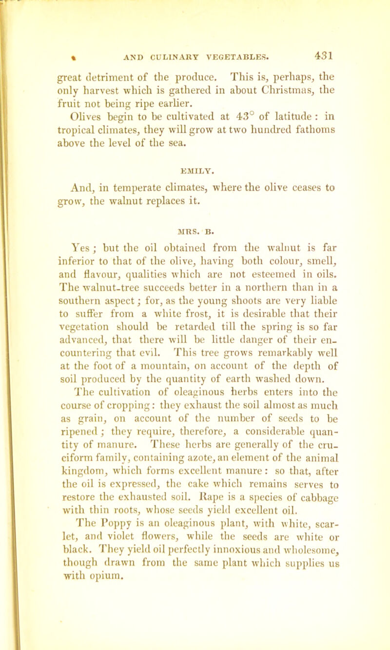 great detriment of the produce. This is, perhaps, the only harvest which is gathered in about Christmas, the fruit not being ripe earUer. Olives begin to be cultivated at 43° of latitude ; in tropical climates, they will grow at two hundred fathoms above the level of the sea. EMILY. And, in temperate climates, where the olive ceases to grow, the walnut replaces it. MRS. B. Yes ; but the oil obtained from the w'alnut is far inferior to that of the olive, having both colour, smell, and flavour, qualities which are not esteemed in oils. The walnut-tree succeeds better in a northern than in a southern aspect; for, as the young shoots are very liable to suffer from a white frost, it is desirable that their vegetation should be retarded till the spring is so far advanced, that there will be little danger of their en- countering that evil. This tree grows remarkably well at tbe foot of a mountain, on account of tbe depth of soil produced by the quantity of earth washed down. The cultivation of oleaginous herbs enters into the course of cropping: they exhaust the soil almost as much as grain, on account of the number of seeds to be ripened ; they require, therefore, a considerable quan- tity of manure. These herbs are generally of the cru- ciform family, containing azote, an element of the animal kingdom, which forms excellent manure: so that, after the oil is expressed, the cake which remains serves to restore the exhausted soil. Rape is a species of cabbage with thin roots, whose seeds yield excellent oil. The Poppy is an oleaginous plant, with white, scar- let, and violet flowers, while the seeds are white or black. They yield oil perfectly innoxious and wholesome, though drawn from the same plant which supplies us with opium.