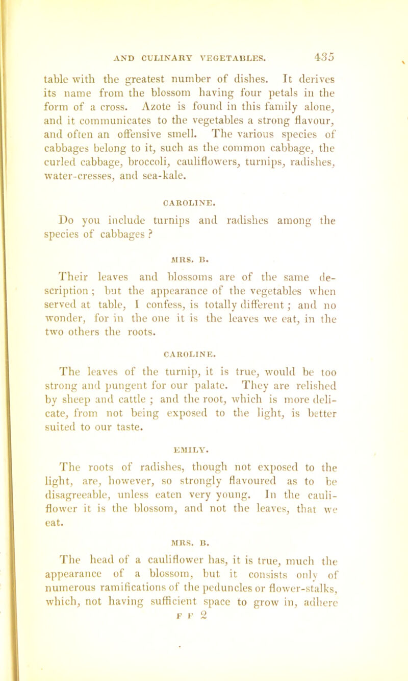 table with the greatest number of dishes. It derives its name from the blossom having four petals in the form of a cross. Azote is found in this family alone, and it communicates to the vegetables a strong flavour, and often an offensive smell. The various species of cabbages belong to it, such as the common cabbage, the curled cabbage, broccoli, cauliflowers, turnips, radishes, water-cresses, and sea-kale. CAROLINE. Do you include turnips and radishes among the species of cabbages ? MRS. B. Their leaves and blossoms are of the same de- scription ; but the appearance of the vegetables when served at table, I confess, is totally different; and no wonder, for in the one it is the leaves we eat, in the two others the roots. CAROLINE. The leaves of the turnip, it is true, would be too strong and pungent for our palate. They are relished by sheep and cattle ; and the root, which is more deli- cate, from not being exposed to the light, is better suited to our taste. EMILY. The roots of radishes, though not exposed to the light, are, however, so strongly flavoured as to be disagreeable, unless eaten very young. In the cauli- flower it is the blossom, and not the leaves, that we eat. MRS. B. The head of a cauliflower has, it is true, much the appearance of a blossom, but it consists oidv of numerous ramifications of the peduncles or flower-stalks, which, not having sufficient space to grow in, adhere E E 2