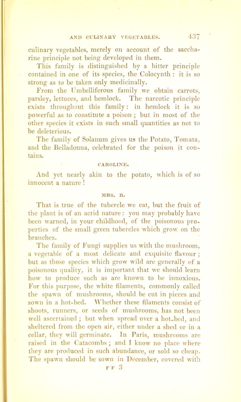 culinary vegetables, merely on account of the saccha- rine principle not being developed in them. This family is distinguished by a bitter principle contained in one of its species, the Colocynth : it is so strong as to be taken only medicinally. From the Umbelliferous family we obtain carrots, parsley, lettuces, and hemlock. The narcotic principle exists throughout this family; in hemlock it is so powerful as to constitute a poison ; but in most of the other species it exists in such small quantities as not to be deleterious. The family of Solanum gives us the Potato, Tomata, and the Belladonna, celebrated for the poison it con- tains. CAROLINE. And yet nearly akin to the potato, which is of so innocent a nature ! MRS. B. That is true of the tubercle w^e eat, but the fruit of the plant is of an acrid nature: you may probably have been w'arned, in your childhood, of the poisonous pro- perties of the small green tubercles which grow on the branches. The family of Fungi supplies us wdth the mushroom, a vegetable of a most delicate and exquisite flavour ; but as those species which grow wild are generally of a poisonous quality, it is important that rve should learn how to produce such as are knowm to be innoxious. For this purpose, the white filaments, commonly called the spawn of mushrooms, should be cut in jtieces and sown in a hot-bed. ^Vdlether these filaments consist of shoots, runners, or seeds of mushrooms, has not been well ascertained ; but when spread over a hot-bed, and sheltered from the open air, either under a shed or in a cellar, they will germinate. In Paris, mushrooms are raised in the Catacombs; and I know no place where they are produced in such abundance, or sold so cheap. The spawn should be sown in December, covered with F F 3