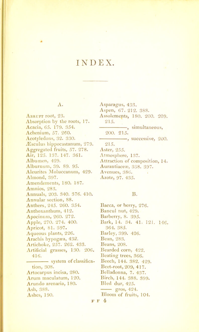 INDEX A. Abrupt root, 23. Absorption by the roots, 17. Acacia, 65. 179. 354. Achenium, 57. 260. Acotyledons, 32. 330. iEsculus bippocastanuin, 279. Aggregated fruits, 57. 278. Air, 125. 137. 147. 361. Albumen, 429. Alburnum, 39. 89. 95. Aleurites iUoluccanum, 429. Almond, 397. Amendements, 180. 187. Amnios, 28.3. Annuals, 203. 340. 376. 410. Annular section, 88. Anthers, 245. 260. 354. Anthoxanthuni, 412. Apocinum, 260. 272. Apple, 270. 274. 400. Apricot, 81. 397. Aqueous plants, 226. Arachis hypogasa, 432. Artichoke, 257. 262. 433. Artificial grasses, 130. 206. 416. system of classifica- tion, 308. Artocarpus incisa, 280. Arum maculatum, 120. Arundo arenaria, 180. Ash, 388. Ashes, 190. Asparagus, 433. Aspen, 67. 212. 388. Assolements, 180. 200. 209. 215. , simultaneous, 200. 215. , successive, 200. 21.5. Aster, 255. Almospliere, 137. Attraction of composition, 14. Aurantiacea;, 338. 397. Avenues, 386. Azote, 97. 435. B. Bacca, or berry, 276. Bancul nut, 429. Barberry, 8. 395. Bark, 14. 34. 41. 121. 146. 364. 385. Barley, 399. 426. Bean, 283. Beans, 208. Bearded corn, 422. Beating trees, 366. Beech, 144. 382. 429. Beet-root, 209, 417. Belladonna, 7. 437. Birch, 144. 388. 399. Bled dur, 425. gros, 424. Bloom of fruits, 104.