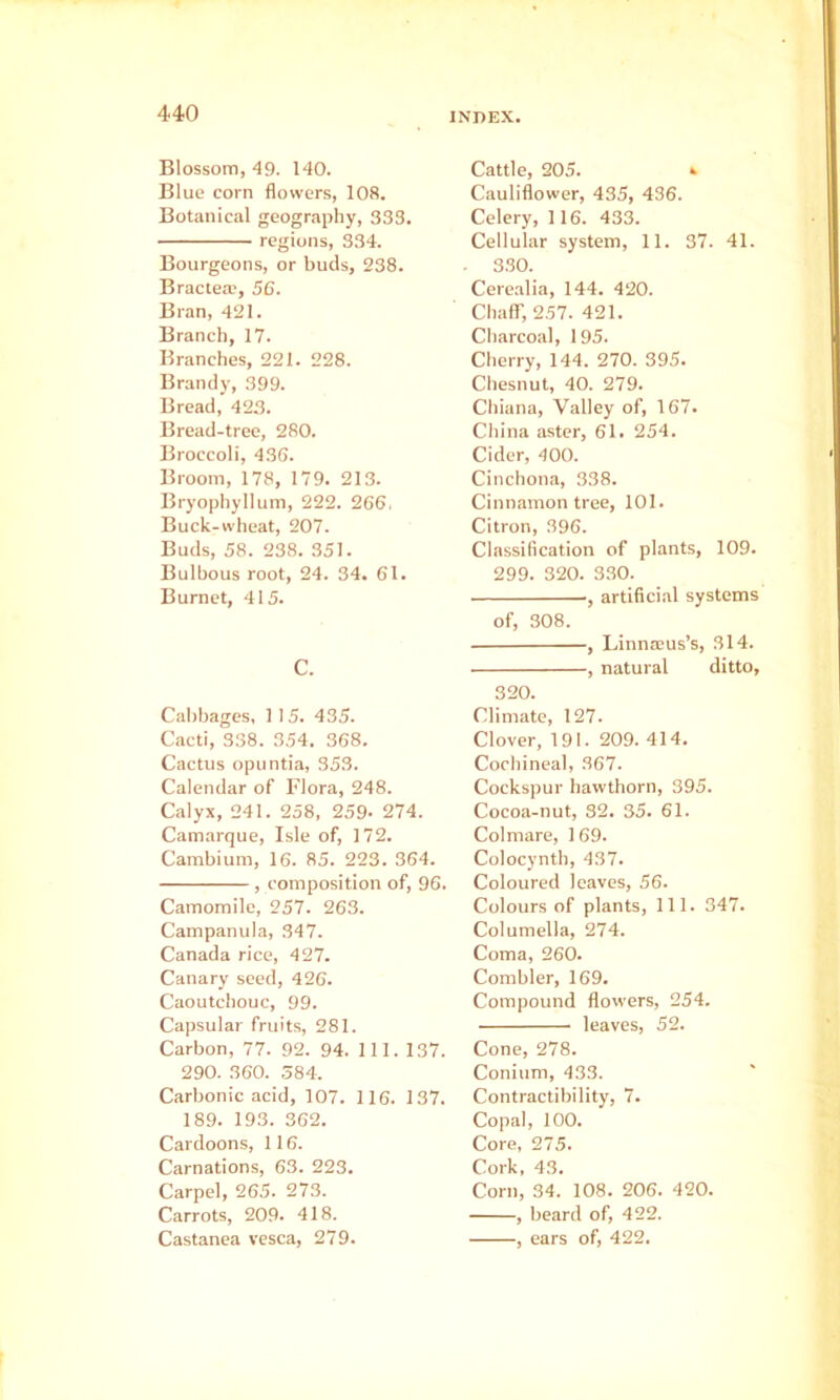 Blossom, 49. 140. Blue corn flowers, 108. Botanical geography, 333. regions, 334. Bourgeons, or buds, 238. Bractea’, 56. Bran, 421. Branch, 17. Branches, 221. 228. Brandy, 399. Bread, 42.3. Bread-tree, 280. Broccoli, 436. Broom, 178, 179. 213. Bryophyllum, 222. 266. Buck-wheat, 207. Buds, 58. 238. 351. Bulbous root, 24. 34. 61. Burnet, 415. C. Cabbages, 1 15. 435. Cacti, 338. 354. 368. Cactus opuntia, 353. Calendar of Flora, 248. Calyx, 241. 258, 259- 274. Camarque, Isle of, 172. Cambium, 16. 85. 223. 364. , composition of, 96. Camomile, 257. 263. Campanula, 347. Canada rice, 427. Canary seed, 426. Caoutchouc, 99. Capsular fruits, 281. Carbon, 77. 92. 94. 111. 137. 290. 360. 584. Carbonic acid, 107. 116. 137. 189. 193. 362. Cardoons, 116. Carnations, 63. 223. Carpel, 265. 273. Carrots, 209. 418. Castanea vesca, 279. Cattle, 205. » Cauliflower, 435, 436. Celery, 116. 433. Cellular system, 11. 37. 41. 330. Cerealia, 144. 420. Chair, 257. 421. Charcoal, 195. Cherry, 144. 270. 395. Chesnut, 40. 279. Chiana, Valley of, 167. China aster, 61. 254. Cider, 400. Cinchona, 338. Cinnamon tree, 101. Citron, 396. Classification of plants, 109. 299. 320. 330. artificial systems of, 308. , Linnaeus’s, 314. , natural ditto, 320. Climate, 127. Clover, 191. 209. 414. Cochineal, 367. Cockspur hawthorn, 395. Cocoa-nut, 32. 35. 61. Col mare, 169. Colocynth, 437. Coloured leaves, 56. Colours of plants. 111. 347. Columella, 274. Coma, 260. Combler, 169. Compound flowers, 254. leaves, 52. Cone, 278. Conium, 433. Contractibility, 7. Copal, 100. Core, 275. Cork, 43. Corn, 34. 108. 206. 420. , beard of, 422. , ears of, 422.