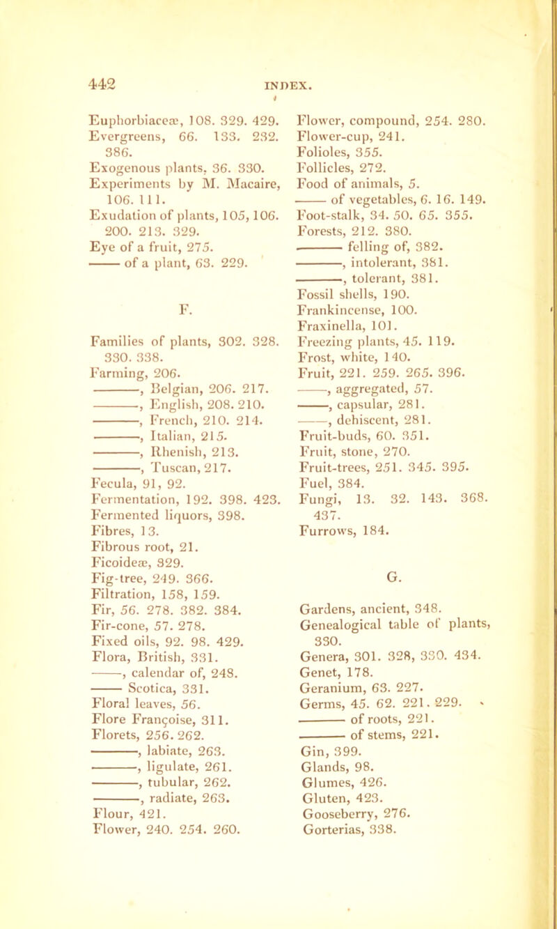 Eupliorbiacecc, 108. 329. 429. Evergreens, 66. 133. 232. 386. Exogenous plants, 36. 330. Experiments by M. Macaire, 106. 111. Exudation of plants, 105,106. 200. 213. 329. Eye of a fruit, 275. of a plant, 63. 229. F. Families of plants, 302. 328. 330. 338. Farming, 206. , Belgian, 206. 217. , English, 208. 210. , French, 210. 214. , Italian, 215. , Rhenish, 213. , Tuscan, 217. Fecula, 91, 92. Fermentation, 192. 398. 423. Fermented liquors, 398. Fibres, 1 3. Fibrous root, 21. Ficoidea;, 929. Fig-tree, 249. 366. Filtration, 158, 159. Fir, 56. 278. 382. 384. Fir-cone, 57. 278. Fixed oils, 92. 98. 429. Flora, British, 331. , calendar of, 248. Scotica, 331. Floral leaves, 56. Flore Frangoise, 311. Florets, 256. 262. , labiate, 263. , ligulate, 261. , tubular, 262. , radiate, 263. Flour, 421. Flower, 240. 254. 260. Flower, compound, 254. 280. Flower-cup, 241. Folioles, 355. Follicles, 272. Food of animals, 5. of vegetables, 6. 16. 149. Foot-stalk, 34. 50. 65. 355. Forests, 212. 380. felling of, 382. , intolerant, 381. , tolerant, 381. Fossil shells, 190. Frankincense, 100. Fraxinella, 101. Freezing plants, 45. 119. Frost, white, 140. Fruit, 221. 259. 265. 396. , aggregated, 57. , capsular, 281. , dehiscent, 281. Fruit-buds, 60. 351. Fruit, stone, 270. Fruit-trees, 251. 345. 395. Fuel, 384. Fungi, 13. 32. 143. 368. 437. Furrows, 184. G. Gardens, ancient, 348. Genealogical table of plants, 330. Genera, 301. 328, 330. 434. Genet, 178. Geranium, 63. 227. Germs, 45. 62. 221.229. « of roots, 221. of stems, 221. Gin, 399. Glands, 98. Glumes, 426. Gluten, 423. Gooseberry, 276. Gorterias, 338.