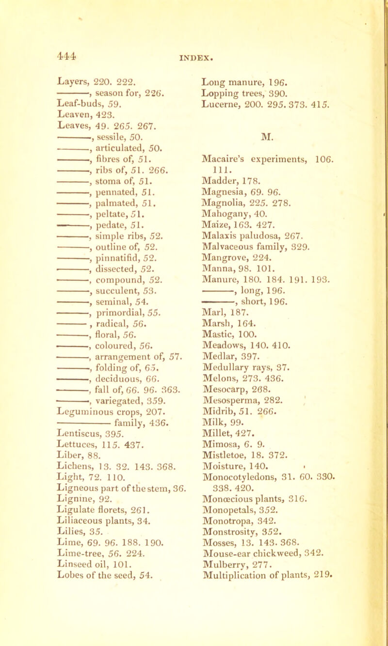 Layers, 220. 222. , season for, 226. Leaf-buds, 59. Leaven, 423. Leaves, 49. 265. 267. , sessile, 50. , articulated, 50. - , fibres of, 51. , ribs of, 51. 266. , stoma of, 51. , pennated, 51. , palmated, 51. , peltate, 51. ' ■ , pedate, 51. , simple ribs, 52. , outline of, 52. , pinnatifid, 52. • , dissected, 52. , compound, 52. , succulent, 53. , seminal, 54. , primordial, 55. , radical, 56. , floral, 56. ——, coloured, 56. , arrangement of, 57. , folding of, 65. , deciduous, 66. , fall of, 66. 96. 363. - variegated, 359. Leguminous crops, 207. family, 436. Lentiscus, 395. Lettuces, 115. 437. Liber, 88. Lichens, 13. 32. 143. 368. Light, 72. no. Ligneous part of the stem, 36. Lignme, 92. Ligulate florets, 261. Liliaceous plants, 34. Lilies, 35. Lime, 69. 96. 188. 190. Lime-tree, 56. 224. Linseed oil, 101. Lobes of the seed, 54. Long manure, 196. Lopping trees, 390. Lucerne, 200. 295.373. 415. M. Macaire’s experiments, 106. 111. Madder, 178. Magnesia, 69. 96. Magnolia, 225. 278. Mahogany, 40. Maine, 163. 427. Malaxis paludosa, 267. Malvaceous family, 329. Mangrove, 224. Manna, 98. 101. Manure, 180. 184. 191. 193. , long, 196. — ■, short, 196. Marl, 187. Marsh, 164. Mastic, 100. Meadows, 140. 410. Medlar, 397. Medullary rays, 37. Melons, 273. 436. Mesocarp, 268. Mesosperma, 282. Midrib, 51. 266. Milk, 99. Millet, 427. Mimosa, 6. 9. Mistletoe, 18. 372. Moisture, 140. • Monocotyledons, 31. 60. 330. 338. 420. Monoecious plants, 316. Monopetals, 352. Monotropa, 342. Monstrosity, 352. Mosses, 13. 143. 368. Mouse-ear chickweed, 342. Mulberry, 277. Multiplication of plants, 219.