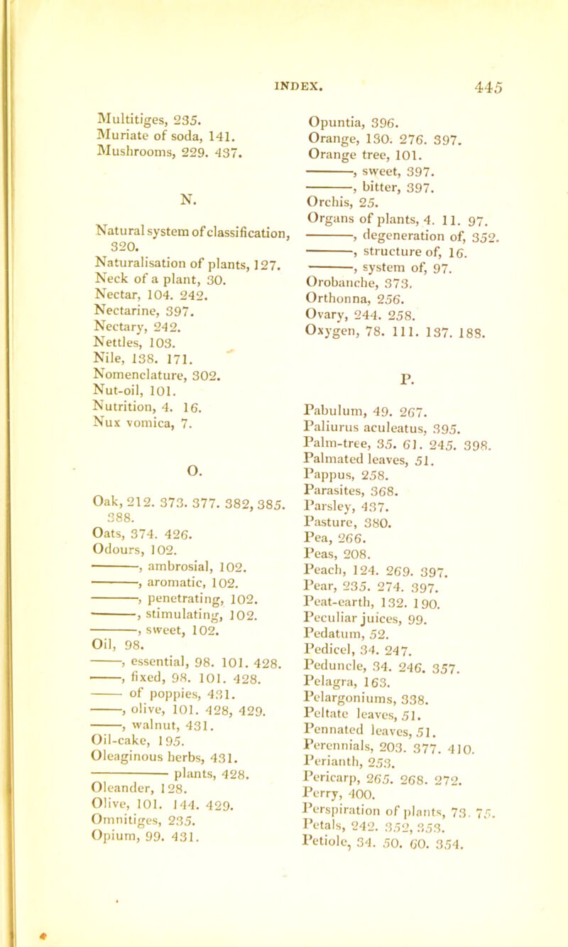 Multitiges, 235. Muriate of soda, 141. Mushrooms, 229. 437. N. Natural system of classification, 320. Naturalisation of plants, 127. Neck of a plant, 30. Nectar, 104. 242. Nectarine, 397. Nectary, 242. Nettles, 103. Nile, 138. 171. Nomenclature, 302. Nut-oil, 101. Nutrition, 4. 16. Nux vomica, 7. O. Oak, 212. 373. 377. 382, 385. 388. Oats, 374. 426. Odours, 102. , ambrosial, 102. , aromatic, 102. , penetrating, 102. • , stimulating, 102. , sweet, 102. Oil, 98. , essential, 98. 101. 428. , fixed, 98. 101. 428. of poppies, 431. , olive, 101. 428, 429. , walnut, 431. Oil-cake, 195. Oleaginous herbs, 431. plants, 428. Oleander, 128. Olive, 101. 144. 429. Omnitiges, 235. Opium, 99. 431. Opuntia, 396. Orange, 130. 276. 397. Orange tree, 101. , sweet, 397. —, bitter, 397. Orchis, 25. Organs of plants, 4. 11. 97. , degeneration of, 352. , structure of, 16. , system of, 97. Orobanche, 373. Orthonna, 256. Ovary, 244. 258. Oxygen, 78. 111. 137. 188. P. Pabulum, 49. 267. Paliurus aculeatus, 395. Palm-tree, 35. 61. 245. 398. Palmated leaves, 51. Pappus, 258. Parasites, 368. Parsley, 437. Pasture, 380. Pea, 266. Peas, 208. Peacb, 124. 269. 397. Pear, 235. 274. 397. Peat-earth, 132. 1 90. Peculiar juices, 99. Pedatum, 52. Pedicel, 34. 247. Peduncle, 34. 246. 357. Pelagra, 163. Pelargoniums, 338. Peltate leaves, 51. Pennated leaves, 51. Perennials, 203. 377. 410. Perianth, 253. Pericarp, 265. 268. 272. Perry, 400. Perspiration of plants, 73. 75. Petals, 242. 352, 35.3. Petiole, 34. 50. 60. 354.