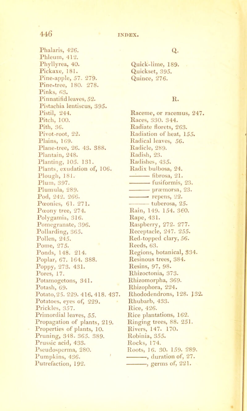 Phalaris, 426. Phleuin, 412. Pliyllyrea, 40. Pickaxe, 181. Pine-apple, 57. 279. Pine-tree, 180. 278. Pinks, 63. Pi nnatifid leaves, 52. Pistachia lentiscus, 395. Pistil, 244. Pitch, 100. Pith, 36. Pivot-root, 22. Plains, 169. Plane-tree, 26. 43. 388. Plantain, 248. Planting, 105. 131. Plants, exudation of, 106. Plough, 181. Plum, 397. Plumula, 289. Pod, 242. 266. Poeonies, 61. 271. PoEony tree, 274. Polygamia, 316. Pomegranate, 396. Pollarding, 365. Pollen, 245. Pome, 275. Ponds, 148. 214. Poplar, 67. 164. 388. Poppy, 273. 431. Pores, 17. Potamogetons, 341. Potash, 69. Potato,25. 229. 416.418. 437. Potatoes, eyes of, 229. Prickles, 357. Primordial leaves, 55. Propagation of plants, 219. Properties of plants, 10. Pruning, 348. 365. 389. Prussic acid, 433. Pseudospcrma, 280. Pumpkins, 436. ' Putrefaction, 192. Q. Quick-lime, 189. Quickset, 395. Quince, 276. R. Raceme, or racemus, 247. Races, 330. 344. Radiate florets, 263. Radiation of heat, 155. Radical leaves, 56. Radicle, 289. Radish, 23. Radishes, 435. Radix bulbosa, 24. fibrosa, 21. fusiformis, 23. pra;morsa, 23. repens, 22. tuberosa, 25. Rain, 149. 154. 360. Rape, 431. Raspberry, 272. 277. Receptacle, 247. 255. Red-topped clary, 56. Reeds, 63. Regions, botanical, 334. Resinous trees, 384. Resins, 97, 98. Rhizoctonia, 373. Rhizomorpha, 369. Rhizophora, 224. Rhododendrons, 128. }32. Rhubarb, 433. Rice, 426. Rice plantations, 162. Ringing trees, 88. 251. Rivers, 147. 170. Robinia, 355. Rocks, 174. Roots, 16. .30. 159. 289. , duration of, 27. , germs of, 221.