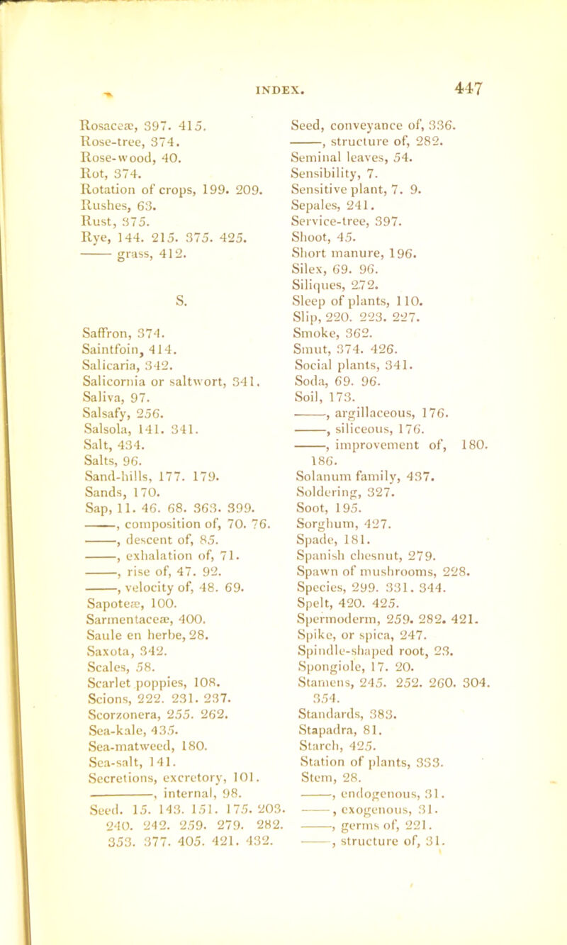 Rosacea;, 397. 415. Rose-tree, 374. Rose-wood, 40. Rot, 374. Rotation of crops, 199. 209. Rushes, 63. Rust, .375. Rye, 144. 215. 375. 425. grass, 412. S. Saffron, 374. Saintfoin, 414. Salicaria, 342. Salicornia or saltwort, 341. Saliva, 97. Salsafy, 256. Salsola, 141. 341. Salt, 434. Salts, 96. Sand-hills, 177. 179. Sands, 170. Sap, 11. 46. 68. 363. 399. , composition of, 70. 76. , descent of, 85. , exhalation of, 71. , rise of, 47. 92. , velocity of, 48. 69. Sapotea;, 100. S.arinentacea;, 400. Saule en herbe, 28. Saxota, 342. Scales, 58. Scarlet poppies, 108. Scions, 222. 231. 237. Scorzonera, 255. 262. Sea-kale, 43.5. Sea-matweed, 180. Sea-salt, 141. Secretions, excretory, 101. , internal, 98. Seed. 1.5. 143. 151. 17.5. 203. 240. 242. 2.59. 279. 282. 353. 377. 405. 421. 432. Seed, conveyance of, 336. , structure of, 282. Seminal leaves, 54. Sensibility, 7. Sensitive plant, 7. 9. Sepales, 241. Service-tree, 397. Shoot, 45. Short manure, 196. Silex, 69. 96. Siliques, 2.72. Sleep of plants, 110. Slip, 220. 223. 227. Smoke, 362. Smut, 374. 426. Social plants, 341. Soda, 69. 96. Soil, 173. , argillaceous, 176. , siliceous, 176. , improvement of, 180. 186. Solatium family, 437. Soldering, 327. Soot, 195. Sorghum, 427. Spade, 181. Spanish chesnut, 279. Spawn of mushrooms, 228. Species, 299. 331.344. Spelt, 420. 425. Spermoderm, 259. 282. 421. Spike, or spica, 247. Spindle-shaped root, 23. Spongiole, 17. 20. Stamens, 245. 252. 260. 304. 3.54. Standards, 383. Stapadra, 81. Starch, 42.5. Station of plants, 333. Stem, 28. , endogenous, 31. , exogenous, 31. , germs of, 221. , structure of, 31.