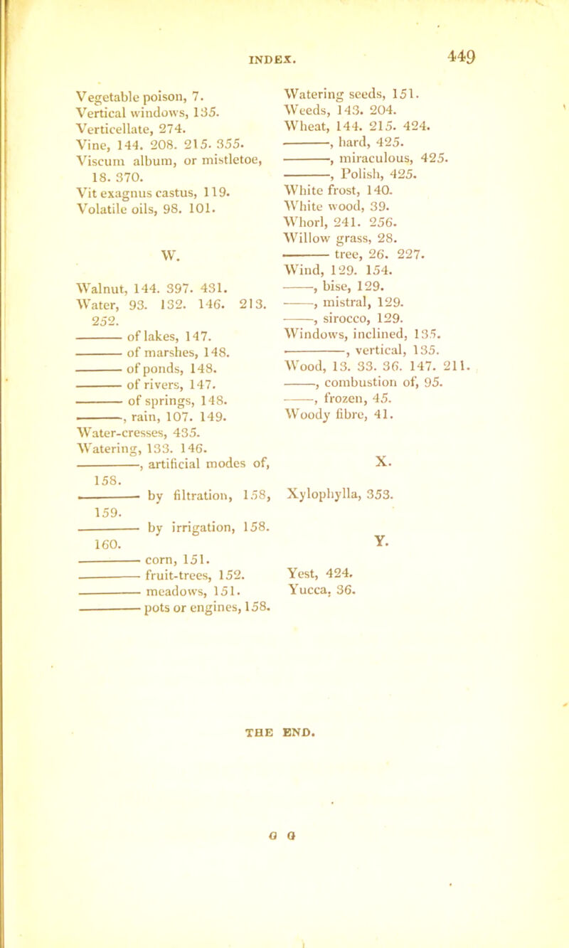 Vegetable poison, 7. Vertical windows, 135. Verticellate, 274. Vine, 144. 208. 215. 355. Viscuin album, or mistletoe, 18. 370. Vit exagnus eastus, 119. Volatile oils, 98. 101. W. Walnut, 144. 397. 431. Water, 93. 132. 146. 213. 252. of lakes, 147. of marshes, 148. of ponds, 148. of rivers, 147. of springs, 148. , rain, 107. 149. Water-cresses, 435. Watering, 133. 146. , artificial modes of, 158. - by filtration, 158, 159. by irrigation, 158. 160. corn, 151. fruit-trees, 152. meadows, 151. pots or engines, 158. Watering seeds, 151. Weeds, 143. 204. Wheat, 144. 215. 424. , hard, 425. , miraculous, 425. , Polish, 425. White frost, 140. White wood, 39. Whorl, 241. 256. AVillow grass, 28. tree, 26. 227. Wind, 129. 154. , bise, 129. • , mistral, 129. , sirocco, 129. Windows, inclined, 135. , vertical, 135. AVood, 13. 33. 36. 147. 211. , combustion of, 95. , frozen, 45. AV'oody fibre, 41. X. Xylophylla, 353. Y. Vest, 424. Yucca, 36. TBE END,