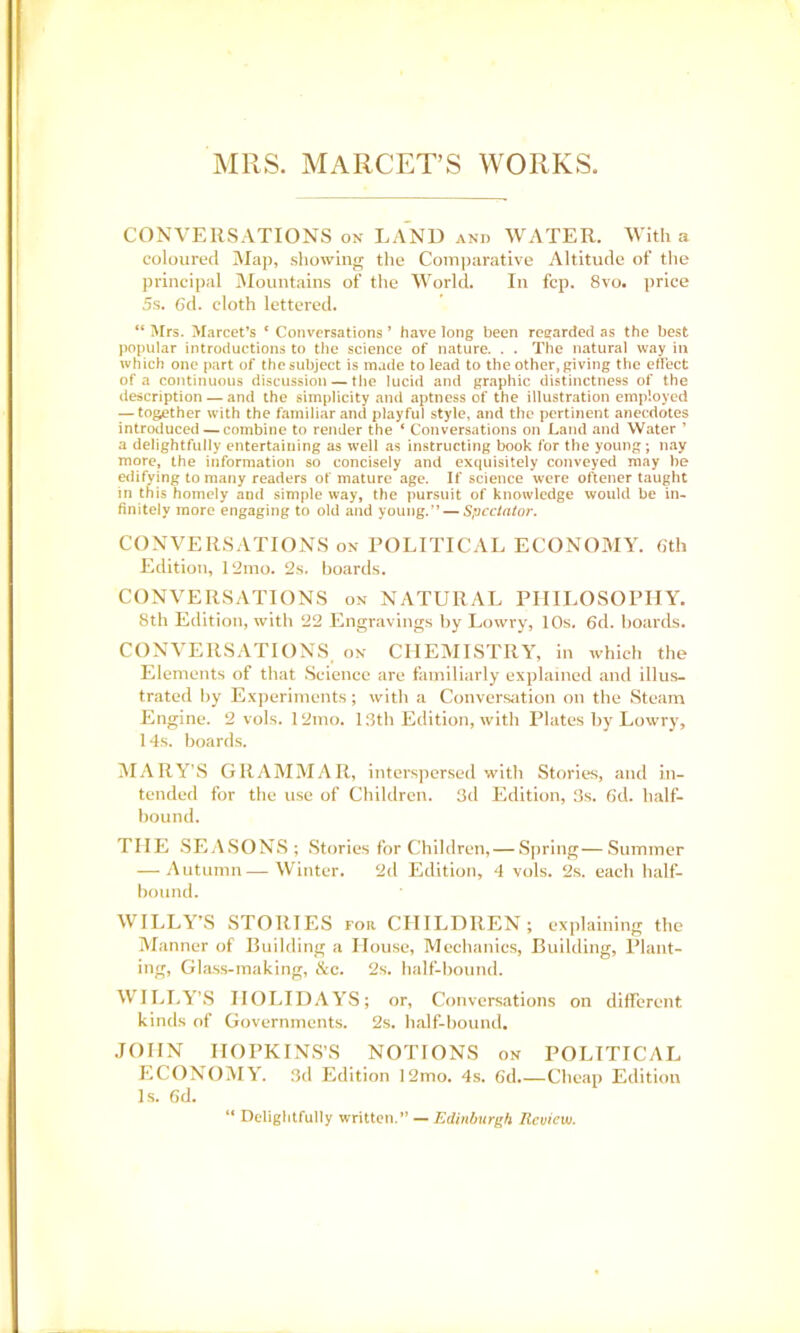 MRS. MARCET’S WORKS CONVERSATIONS on LAND and WATER. With a coloured Map, showing the Comjjarative Altitude of the principal Mountains of the AVorld. In fcp. 8vo. ]>rice 5s. 6d. cloth lettered. “ Mrs. Marcet’s ‘ Conversations * have long been regarded as the best popular introductions to the science of nature. . . The natural way in which one part of the subject is made to lead to the other, giving the effect of a continuous discussion — the lucid and graphic distinctness of the description — and the simplicity and aptness of the illustration employed — together with the familiar and playful style, and the pertinent anecdotes introduced —combine to render the ‘ Conversations on Land and Water ’ a delightfully entertaining as well as instructing book for the young; nay more, the information so concisely and exquisitely conveyed may be edifying to many readers of mature age. If science were oftener taught in this homely and simple way, the pursuit of knowledge would be in- finitely more engaging to old and young.” — Spcclato}\ CONVERSATIONS on POLITICAL ECONOMY. 6th Edition, 12mo. 2s. boards. CONVERSATIONS on NATURAL PHILOSOPHY. 8th Edition, with 22 Engravings by Lowry, 10s. 6d. hoards. CONVERSATIONS on CHEMISTRY, in which the Eiements of that .Science are fainiiiariy explained and illus- trated by Experiments; with a Conversation on the Steam Engine. 2 vols. 12nio. 13th Edition, with Plates by Lowry, 14s. boards. jM.VRY’S GRAMMAR, interspersed with Stories, and in- tended for the use of Children. 3d Edition, 3s. 6d. lialf- hound. THE .SE.V.SONS; Stories for Children, — Spring—Summer — Autumn—Winter. 2d Edition, 4 vols. 2s. eacli half- bound. WILLY’S STORIES for CHILDREN; explaining the Manner of Building a House, Mechanics, Building, Plant- ing, Glass-making, &c. 2s. half-bound. WILI.Y’.S HOLID.WS; or. Conversations on different kinds of Governments. 2s. half-bound, .lOHN HOPKIN.S’S NOTIONS on POLITICAL ECONOMY. 3d Edition 12mo. 4s. 6d.—Clieap Edition Is. 6d. “ Deliglitfully written.” — Edinburgh Review.