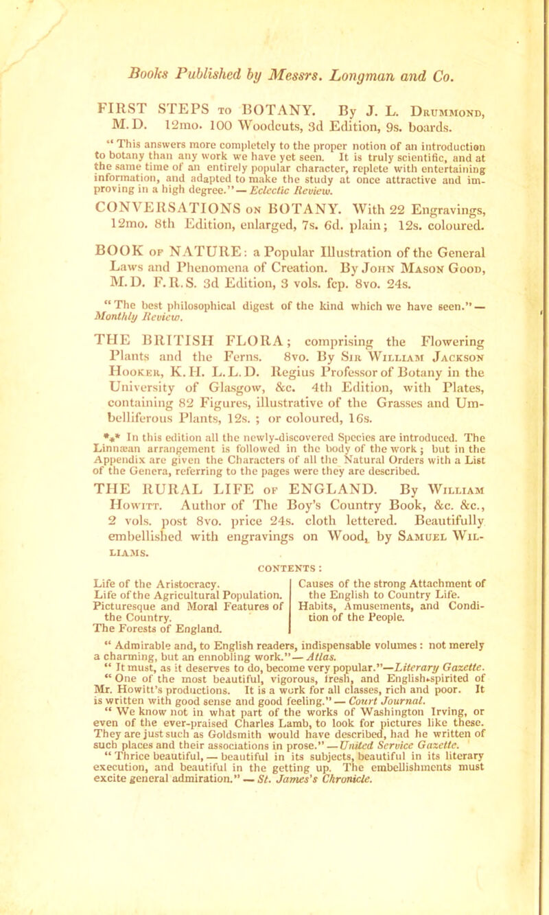 Books Published by Messrs. Longman and Co. FIRST STEPS TO BOTANY. By J. L. Drummond, M. D. 12mo. 100 Woodcuts, 3d Edition, 9s. boards. This answers more completely to the proper notion of an introduction to botany than any work we have yet seen. It is truly scientific, and at the same time of an entirely popular character, replete with entertaining information, and adapted to make the study at once attractive and im- proving in a high degree.” — Ecleclic Review. CONVERSATIONS on BOTANY. With 22 Engravings, 12mo. 8th Edition, enlarged, 7s. 6d. plain; 12s. coloured. BOOK OP NATURE: a Popular Illustration of the General Laws and Phenomena of Creation. By John Mason Good, M. D. F. R. S. 3d Edition, 3 vols. fcp. 8vo. 24s. “ The best philosophical digest of the kind which we have seen.” — Monthly Review, THE BRITISH FLORA; comprising the Flowering Plants and the Ferns. 8vo. By Sir William Jackson Hooker, K. H. L. L. D. Regius Professor of Botany in the University of Glasgow, &c. 4th Edition, with Plates, containing 82 Figures, illustrative of the Grasses and Um- belliferous Plants, 12s. ; or coloured, 16s. *♦* In this edition all the newly-discovered Species are introduced. The Linna:an arrangement is followed in the body of the work; but in the Appendix are given the Characters of all the Natural Orders with a List of the Genera, referring to the pages were they are described. THE RURAL LIFE or ENGLAND. By William Ho WITT. Author of The Boy’s Country Book, &c. &c., 2 vols. post 8vo. jirice 24s. cloth lettered. Beautifully embellished with engravings on Wood^ by Samuel Wil- liams. CONTENTS : Life of the Aristocracy. Life of the Agricultural Population. Picturesque and Moral Features of the Country. The Forests of England. Causes of the strong Attachment of the English to Country Life. Habits, Amusements, and Condi- tion of the People. “ Admirable and, to English readers, indispensable volumes: not merely a charming, but an ennobling work.”— Alias. “ It must, as it deserves to do, become very popular.”—Literary Gazette. “ One of the most beautiful, vigorous, Iresh, and Englisluspirited of Mr. Howitt’s productions. It is a work for all classes, rich and poor. It is written with good sense and good feeling.” — Court Journal. “ We know not in what part of the works of Washington Irving, or even of the ever-praised Charles Lamb, to look for pictures like these. They are just such as Goldsmith would have described, had he written of such places and their associations in prose.” —United Service Gazette. “ Thrice beautiful, — beautiful in its subjects, beautiful in its literary execution, and beautiful in the getting up. The embellishments must excite general admiration.” — St. James's Chronicle.