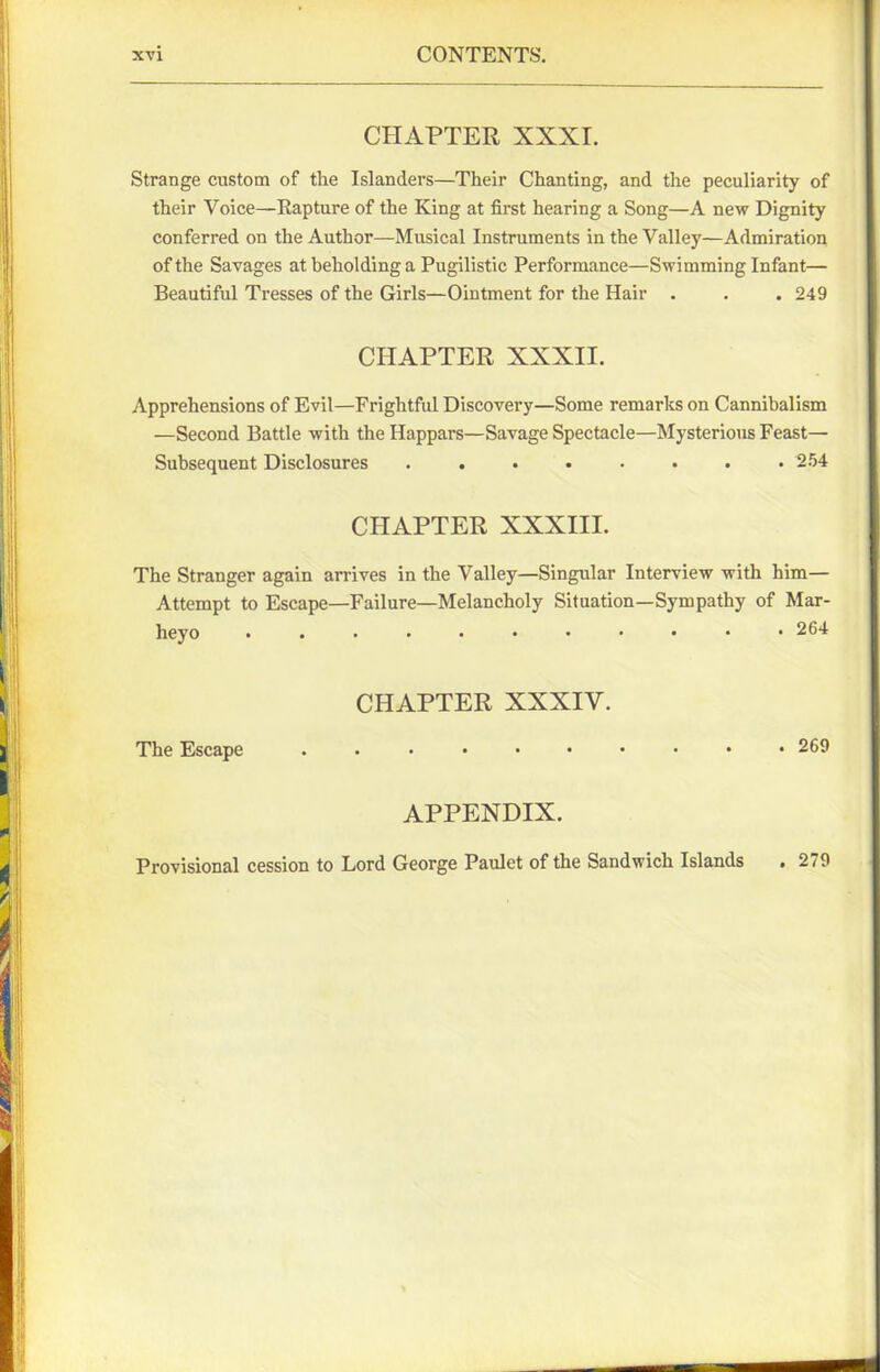 CHAPTER XXXI. Strange custom of the Islanders—Their Chanting, and the peculiarity of their Voice—Rapture of the King at first hearing a Song—A new Dignity conferred on the Author—Musical Instruments in the Valley—Admiration of the Savages at beholding a Pugilistic Performance—Swimming Infant— Beautiful Tresses of the Girls—Ointment for the Hair . . . 249 CHAPTER XXXII. Apprehensions of Evil—Frightful Discovery—Some remarks on Cannibalism —Second Battle with the Happars—Savage Spectacle—Mysterious Feast— Subsequent Disclosures ........ 254 CHAPTER XXXIII. The Stranger again arrives in the Valley—Singular Interview with him— Attempt to Escape—Failure—Melancholy Situation—Sympathy of Mar- heyo ........... 264 CHAPTER XXXIY. The Escape .......... 269 APPENDIX. Provisional cession to Lord George Paulet of the Sandwich Islands • 279