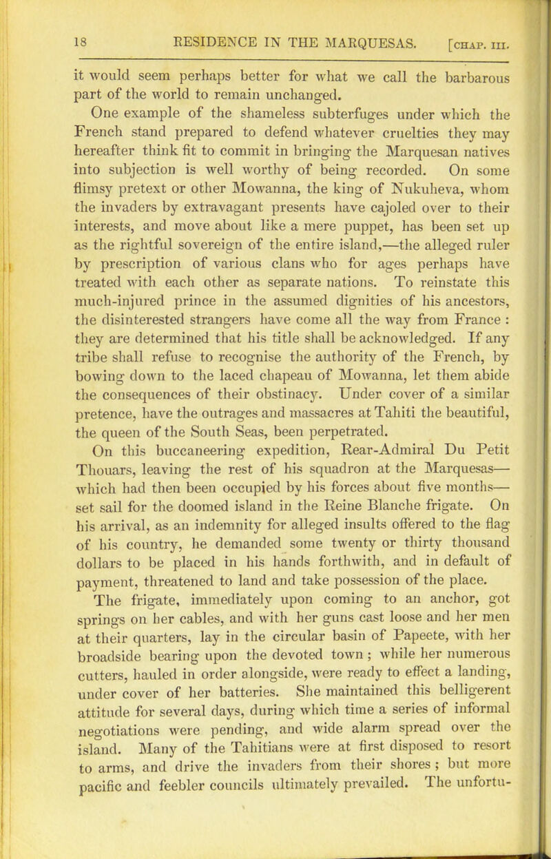 it would seem perhaps better for what we call the barbarous part of the world to remain unchanged. One example of the shameless subterfuges under which the French stand prepared to defend whatever cruelties they may hereafter think fit to commit in bringing the Marquesan natives into subjection is well worthy of being recorded. On some flimsy pretext or other Mowanna, the king of Nukuheva, whom the invaders by extravagant presents have cajoled over to their interests, and move about like a mere puppet, has been set up as the rightful sovereign of the entire island,—the alleged ruler by prescription of various clans who for ages perhaps have treated with each other as separate nations. To reinstate this much-injured prince in the assumed dignities of his ancestors, the disinterested strangers have come all the way from France : they are determined that his title shall be acknowledged. If any tribe shall refuse to recognise the authority of the French, by bowing down to the laced chapeau of Mowanna, let them abide the consequences of their obstinacy. Under cover of a similar pretence, have the outrages and massacres at Tahiti the beautiful, the queen of the South Seas, been perpetrated. On this buccaneering expedition, Rear-Admiral Du Petit Thouars, leaving the rest of his squadron at the Marquesas— which had then been occupied by his forces about five months— set sail for the doomed island in the Reine Blanche frigate. On his arrival, as an indemnity for alleged insults offered to the flag of his country, he demanded some twenty or thirty thousand dollars to be placed in his hands forthwith, and in default of payment, threatened to land and take possession of the place. The frigate, immediately upon coming to an anchor, got springs on her cables, and with her guns cast loose and her men at their quarters, lay in the circular basin of Papeete, with her broadside bearing upon the devoted town ; while her numerous cutters, hauled in order alongside, were ready to effect a landing, under cover of her batteries. She maintained this belligerent attitude for several days, during which time a series of informal negotiations were pending, and wide alarm spread over the island. Many of the Tahitians were at first disposed to resort to arms, and drive the invaders from their shores ; but more pacific and feebler councils ultimately prevailed. The unfortu-