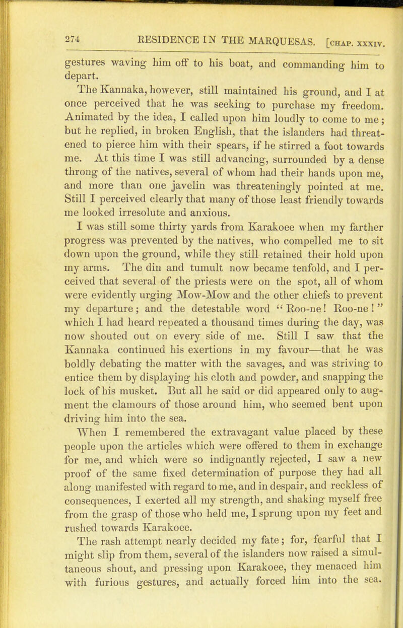 gestures waving him off to his boat, and commanding him to depart. The Ivannaka, however, still maintained his ground, and I at once perceived that he was seeking to purchase my freedom. Animated by the idea, I called upon him loudly to come to me; but he replied, in broken English, that the islanders had threat- ened to pierce him with their spears, if he stirred a foot towards me. At this time I was still advancing, surrounded by a dense throng of the natives, several of whom had their hands upon me, and more than one javelin was threateningly pointed at me. Still I perceived clearly that many of those least friendly towards me looked irresolute and anxious. I was still some thirty yards from Karakoee when my farther progress was prevented by the natives, who compelled me to sit down upon the ground, while they still retained their hold upon my arms. The din and tumult now became tenfold, and I per- ceived that several of the priests were on the spot, all of whom were evidently urging Mow-Mow and the other chiefs to prevent my departure; and the detestable word “ Roo-ne! Roo-ne ! ” which I had heard repeated a thousand times during the day, was now shouted out on every side of me. Still I saw that the Kannaka continued his exertions in my favour—that he was boldly debating the matter with the savages, and was striving to entice them by displaying his cloth and powder, and snapping the lock of his musket. But all he said or did appeared only to aug- ment the clamours of those around him, who seemed bent upon driving him into the sea. When I remembered the extravagant value placed by these people upon the articles which were offered to them in exchange for me, and which were so indignantly rejected, I saw a new proof of the same fixed determination of purpose they had all along manifested with regard to me, and in despair, and reckless of consequences, I exerted all my strength, and shaking myself free from the grasp of those who held me, I sprung upon my feet and rushed towards Karakoee. The rash attempt nearly decided my fate; for, fearful that I might slip from them, several of the islanders now raised a simul- taneous shout, and pressing upon Karakoee, they menaced him with furious gestures, and actually forced him into the sea.