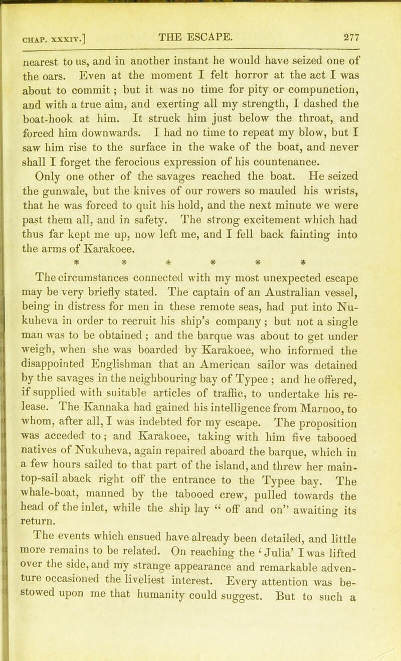 nearest to us, and in another instant he would have seized one of the oars. Even at the moment I felt horror at the act I was about to commit; but it was no time for pity or compunction, and with a true aim, and exerting all my strength, I dashed the boat-hook at him. It struck him just below the throat, and forced him downwards. I had no time to repeat my blow, but I saw him rise to the surface in the wake of the boat, and never shall I forget the ferocious expression of his countenance. Only one other of the savages reached the boat. He seized the gunwale, but the knives of our rowers so mauled his wrists, that he was forced to quit his hold, and the next minute we were past them all, and in safety. The strong excitement which had thus far kept me up, now left me, and I fell back fainting into the arms of Karakoee. * ***** The circumstances connected with my most unexpected escape may be very briefly stated. The captain of an Australian vessel, being in distress for men in these remote seas, had put into Nu- kuheva in order to recruit his ship’s company; but not a single man was to be obtained ; and the barque was about to get under weigh, when she was boarded by Karakoee, who informed the disappointed Englishman that an American sailor was detained by the savages in the neighbouring bay of Typee ; and he offered, if supplied with suitable articles of traffic, to undertake his re- lease. The Kannaka had gained his intelligence from Marnoo, to whom, after all, I was indebted for my escape. The proposition was acceded to; and Karakoee, taking with him five tabooed natives of Nukuheva, again repaired aboard the barque, which in a few hours sailed to that part of the island, and threw her main- top-sail aback right off the entrance to the Typee bay. The whale-boat, manned by the tabooed crew, pulled towards the head of the inlet, while the ship lay off and on” awaiting its n return. 1 lie events which ensued have already been detailed, and little more remains to be related. On reaching the ‘ Julia’ I was lifted over the side, and my strange appearance and remarkable adven- ture occasioned the liveliest interest. Every attention was be- stowed upon me that humanity could suggest. But to such a