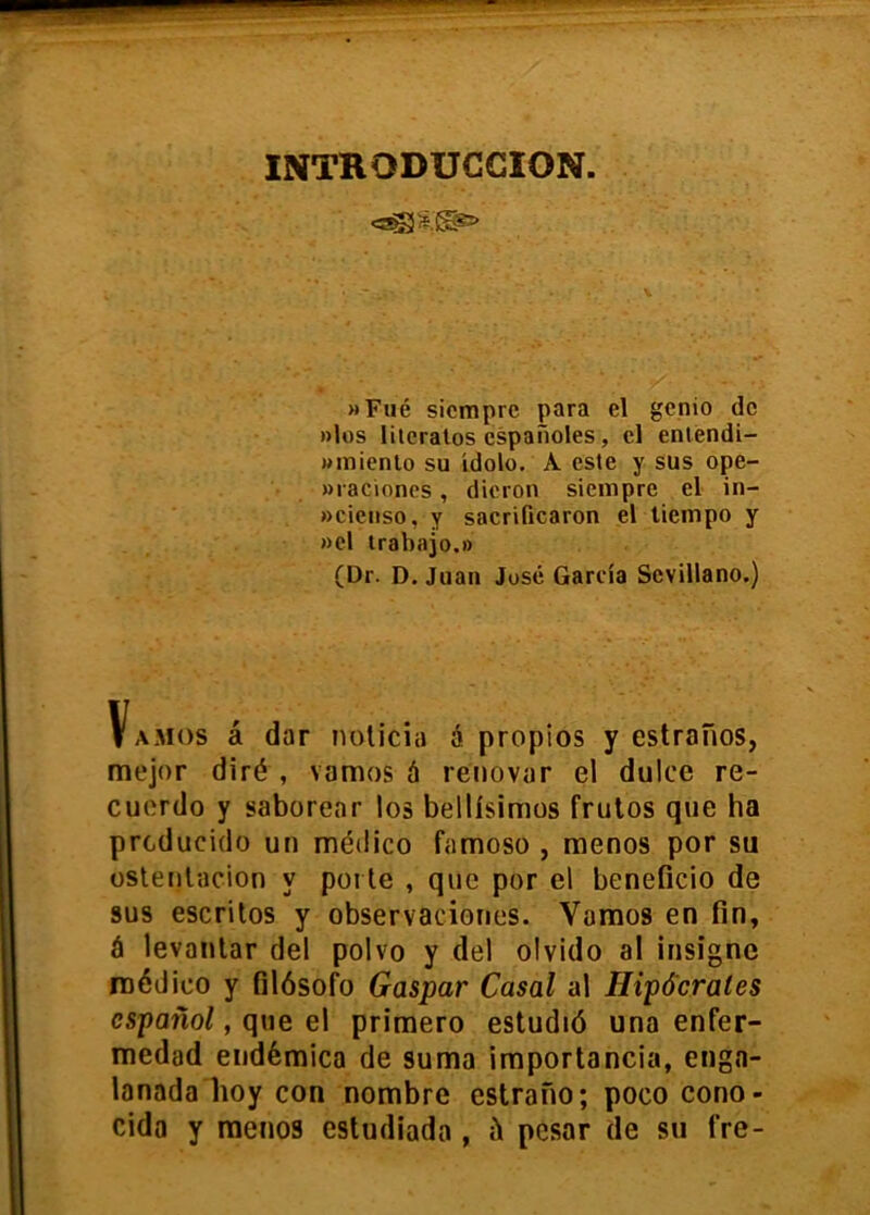 INTRODUCCION. »Fué siempre para el genio de »los Hiéralos españoles, el enléndi- wmienlo su ídolo. A este y sus ope- Mi acioncs, dieron siempre el in- »cienso, y sacrificaron el tiempo y »el trabajo.» (Dr. D. Juan José García Sevillano.) Vamos á dar noticia á propios y estrafios, mejor diré , vamos á renovar el dulce re- cuerdo y saborear los bellísimos frutos que ha producido un médico famoso , menos por su ostentación y porte , que por el beneficio de sus escritos y observaciones. Vamos en fin, á levantar del polvo y del olvido al insigne médico y filósofo Gaspar Casal al Hipócrates español, que el primero estudió una enfer- medad endémica de suma importancia, enga- lanada boy con nombre estrano; poco cono- cida y menos estudiada , é pesar de su fre-