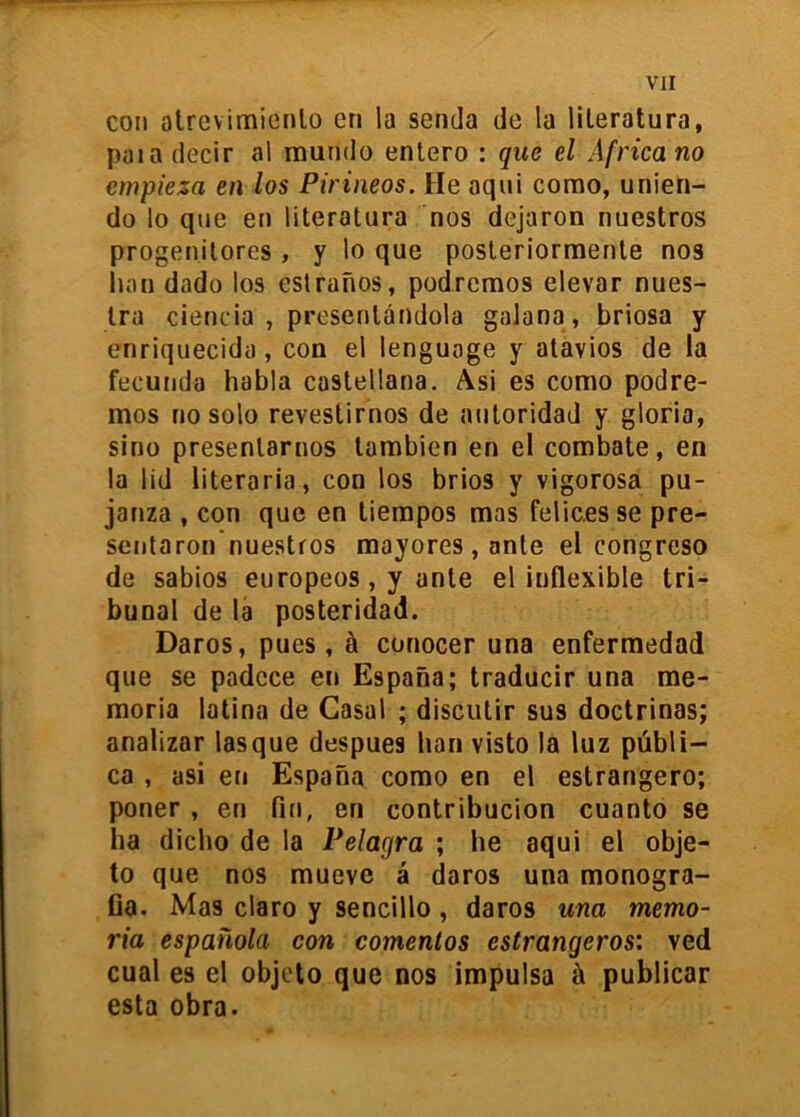 con atrevimienlo en la senda de la literatura, pal a decir al mundo entero : que el Africa no empieza en los Pirineos. He aqui como, unien- do lo que en literatura nos dejaron nuestros progenitores , y lo que posteriormente nos han dado los eslranos, podremos elevar nues- tra ciencia, presentándola galana, briosa y enriquecida, con el lenguage y atavies de la fecunda habla castellana. Asi es como podre- mos no solo revestirnos de autoridad y gloria, sino presentarnos también en el combate, en la lid literaria, con los brios y vigorosa pu- janza , con que en tiempos mas felices se pre- sentaron nuestros mayores, ante el congreso de sabios europeos, y ante el inflexible tri- bunal de la posteridad. Daros, pues, á conocer una enfermedad que se padece en España; traducir una me- moria latina de Casal ; discutir sus doctrinas; analizar lasque después han visto la luz públi- ca , asi en España como en el estrangero; poner , en fin, en contribución cuanto se ha dicho de la Pelagra ; he aqui el obje- to que nos mueve á daros una monogra- fía. Mas claro y sencillo, daros una memo- ria española con comentos estrangeros: ved cual es el objeto que nos impulsa ñ publicar esta obra.