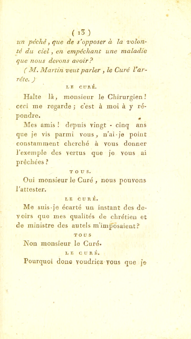 (i5) un péché, que de s’opposer à la 'volon- té du ciel, en empêchant une maladie que nous devons avoir? ( M. Martin veut parler , le Curé Var- rête. ) LE CURÉ. Halte là, monsieur le Chirurgien! ceci me regarde ; c’est à moi à y ré- pondre. ^ Mes amis ! depuis vingt - cinq ans que Je vis parmi vous, n’ai-je point constamment cherché à vous donner l’exemple des vertus que je vous ai prêchées ? TOUS. Oui monsieur le Curé , nous pouvons l'attester. LE c U R i. Me suis-Je écarté un instant des de- voirs que mes qualités de chrétien et de ministre des autels m’imposaient? TOUS Non monsieur le Curé. LE CURÉ. Pourquoi donc voudriez vous que Je