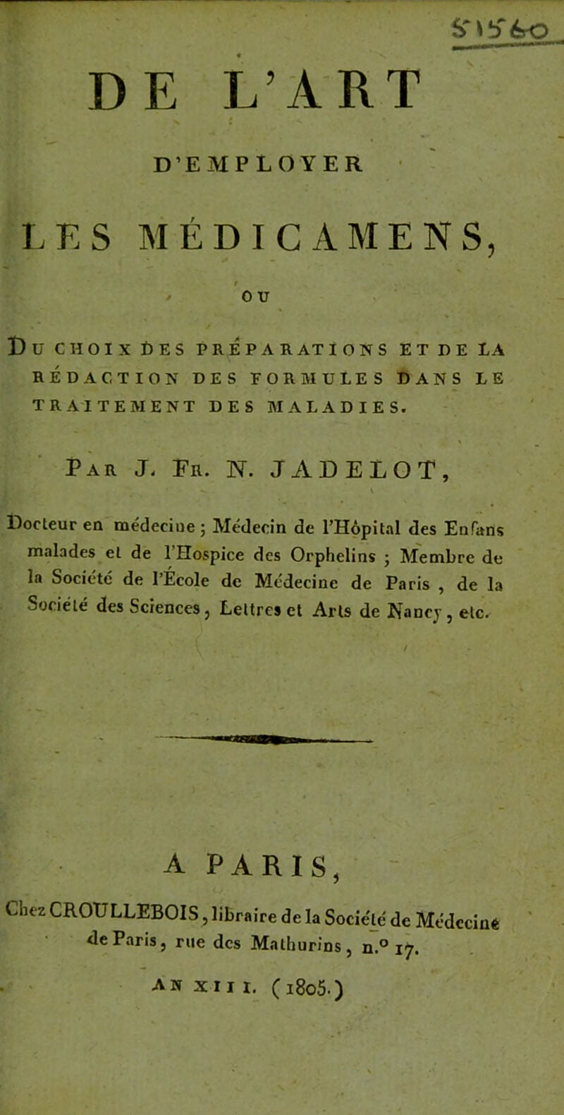 D’EMPLOYER LES MÉDICAMENS, ■> 0 U Du CHOIX DES PRÉPARATIONS ET DE LA RÉDACTION DES FORMULES DANS LE TRAITEMENT DES MALADIES. Par J. En. N. JADELOT, Docteur en médecine ; Médecin de l’Hôpital des Enfans malades et de l'Hospice des Orphelins ; Membre de la Société de l’École de Médecine de Paris , de la Société des Sciences, Lettres et Arts de Nancy, etc. A PARIS, Chez CROULLEBOIS, libraire delà Société de Médecine de Paris, rue des Malhurins, n.° 17. an XIII. (1805.)