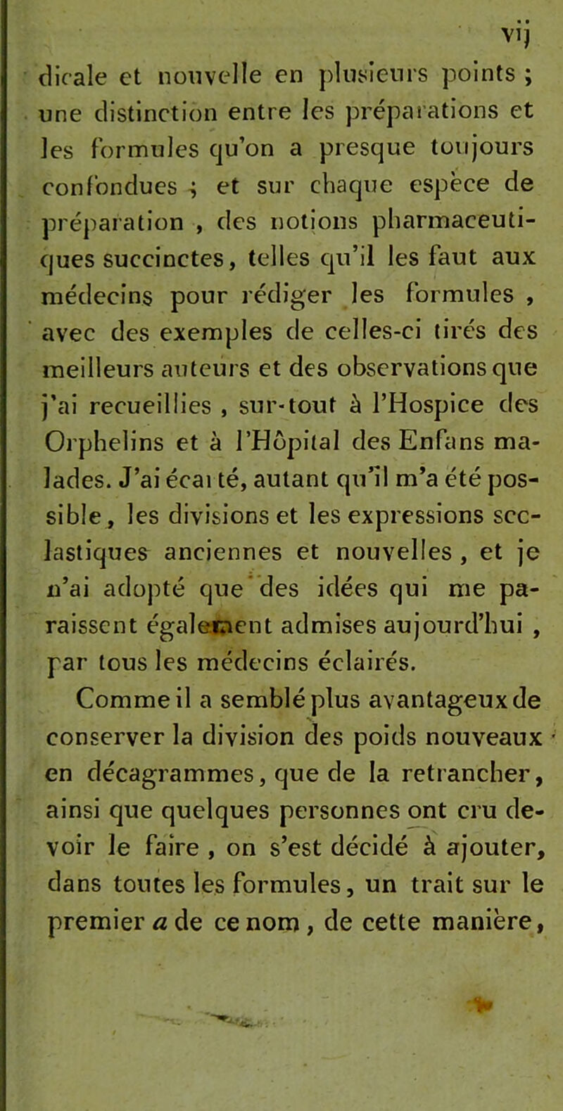 dicale et nouvelle en plusieurs points ; une distinction entre les préparations et les formules qu’on a presque toujours confondues et sur chaque espèce de préparation , des notions pharmaceuti- ques succinctes, telles qu’il les faut aux médecins pour rédiger les formules , avec des exemples de celles-ci tirés des meilleurs auteurs et des observations que j’ai recueillies , sur-tout à l’Hospice des Orphelins et à l’Hôpital desEnfans ma- lades. J’ai écarté, autant qu’il m’a été pos- sible, les divisions et les expressions sco- lastiques anciennes et nouvelles , et je n’ai adopté que des idées qui me pa- raissent également admises aujourd’hui , par tous les médecins éclairés. Comme il a semblé plus avantageux de conserver la division des poids nouveaux en décagrammes, que de la retrancher, ainsi que quelques personnes ont cru de- voir le faire , on s’est décidé à ajouter, dans toutes les formules, un trait sur le premier a de ce nom , de cette manière,