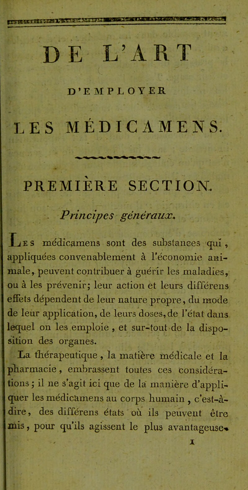 D’EMPLOYER LES MÉDICAMENS. PREMIÈRE SECTION. Principes généraux. IjES médicamens sont des substances qui, appliquées convenablement à l’économie ani- male, peuvent contribuer à guérir les maladies, ou à les prévenir; leur action et leurs différens effets dépendent de leur nature propre, du mode de leur application, de leurs doses, de l’état dans lequel on les emploie, et sur-tout de la dispo- sition des organes. La thérapeutique , la matière médicale et la pharmacie, embrassent toutes ces considéra- tions ; il ne s’agit ici que de la manière d’appli- quer les médicamens au corps humain , c’est-à- dire, des différens états où ils peuvent être mis, pour qu’ils agissent le plus avantageuse-* x