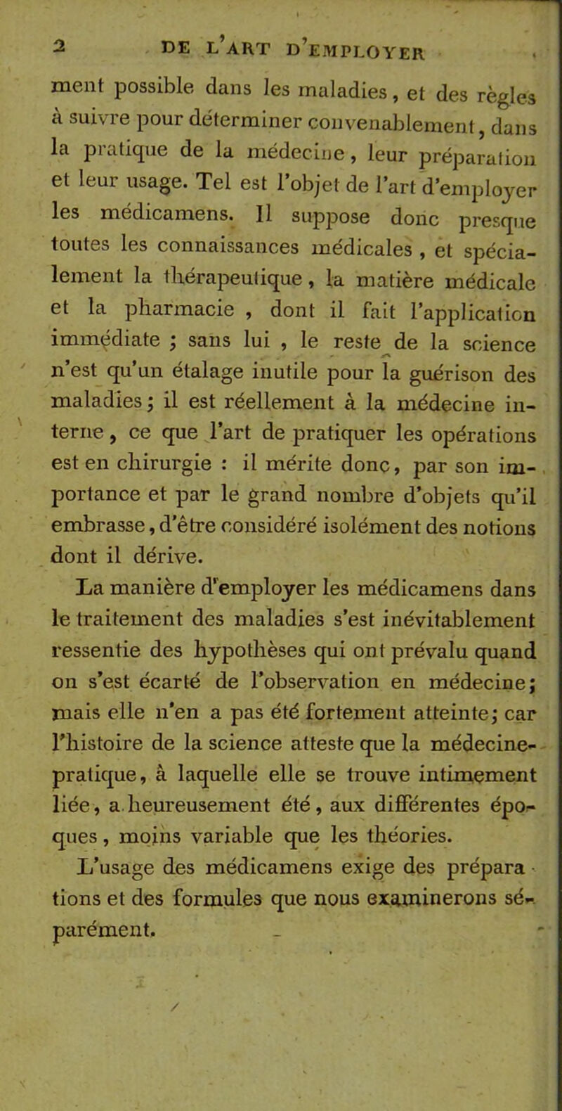 ment possible dans les maladies, et des règles à suivre pour déterminer convenablement, dans la pratique de la médecine, leur préparation et leur usage. Tel est l’objet de l’art d’employer les médicamens. Il suppose donc presque toutes les connaissances médicales , et spécia- lement la thérapeulique, la matière médicale et la pharmacie , dont il fait l’application immédiate ; sans lui , le reste de la science n’est qu’un étalage inutile pour la guérison des maladies ; il est réellement à la médecine in- terne , ce que l’art de pratiquer les opérations est en chirurgie : il mérite donc, par son im- portance et par le grand nombre d’objets qu’il embrasse, d'être considéré isolément des notions dont il dérive. La manière d’employer les médicamens dans le traitement des maladies s’est inévitablement ressentie des hypothèses qui ont prévalu quand on s’est écarté de l’observation en médecine; mais elle n’en a pas été fortement atteinte; car l'histoire de la science atteste que la médecine- pratique, à laquelle elle se trouve intimement liée, a heureusement été, aux différentes épo- ques , moins variable que les théories. L’usage des médicamens exige des prépara tions et des formules que nous examinerons sé- parément. /