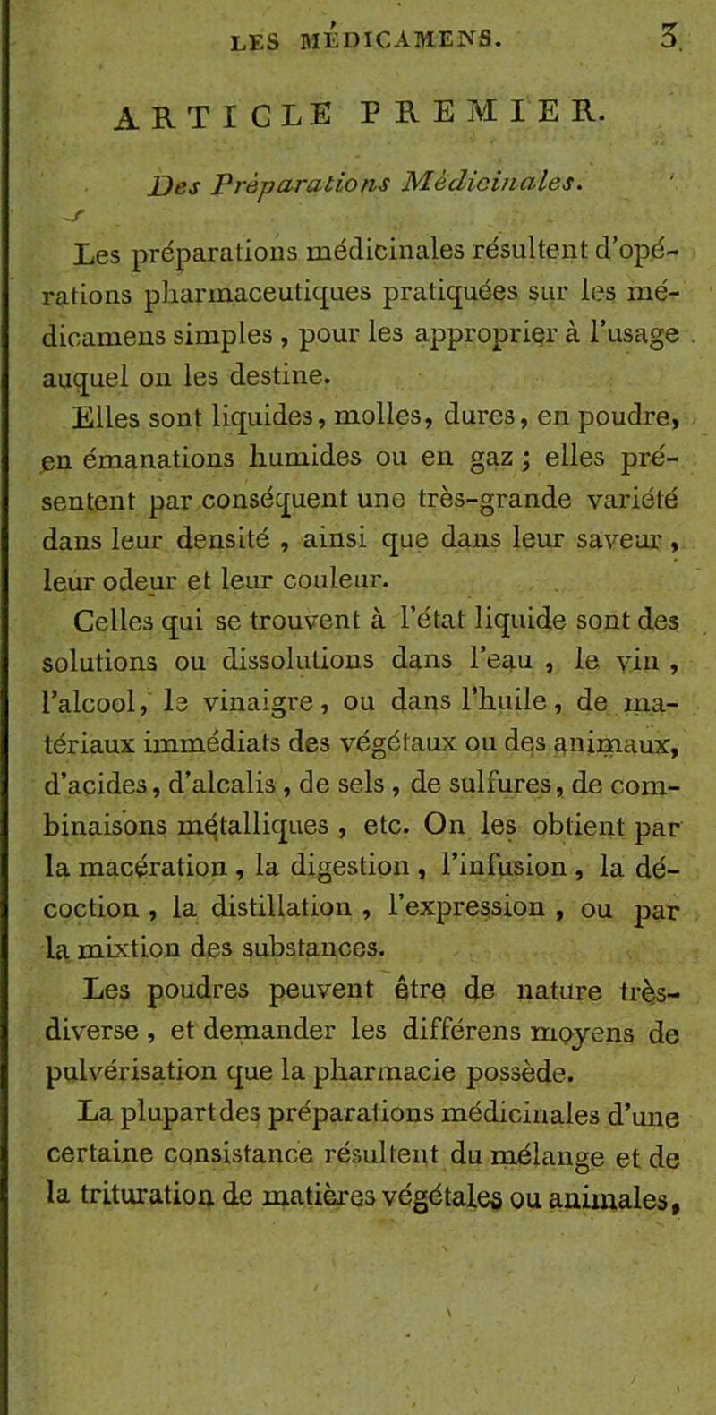 ARTICLE PREMIER. Des Préparations Médicinales. Les préparations médicinales résultent d’opé- rations pharmaceutiques pratiquées sur les mé- dicamens simples , pour les approprier à l’usage auquel on les destine. Elles sont liquides, molles, dures, en poudre, en émanations humides ou en gaz ; elles pré- sentent par conséquent une très-grande variété dans leur densité , ainsi que dans leur saveur, leur odeur et leur couleui'. Celles qui se trouvent à l’état liquide sont des solutions ou dissolutions dans l’eau , le yin , l’alcool, le vinaigre, ou dans l’huile, de ma- tériaux immédiats des végétaux ou des animaux, d’acides, d’alcalis, de sels , de sulfures, de com- binaisons métalliques , etc. On les obtient par la macération , la digestion , l’infusion , la dé- coction , la distillation , l’expression , ou par la mixtion des substances. Les poudres peuvent être de nature très- diverse , et demander les différens moyens de pulvérisation que la pharmacie possède. La plupart des préparations médicinales d’une certaine consistance résultent du mélange et de la trituration de matières végétales ou animales,