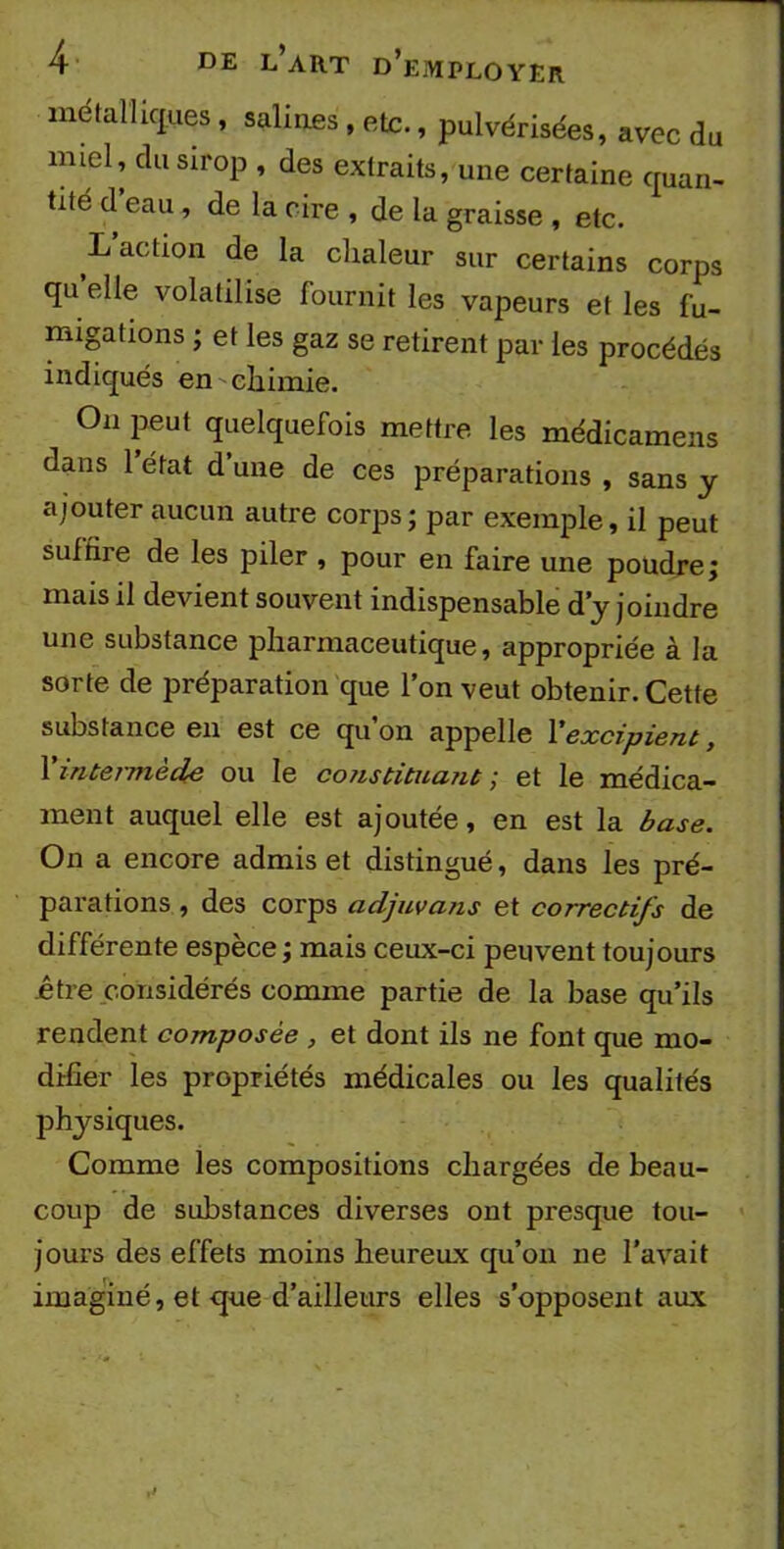 métalliques, salines, etc., pulvérisées, avec du miel, du sirop , des extraits, une certaine quan- tité d eau, de la cire , de la graisse , etc. L action de la chaleur sur certains corps quelle volatilise fournit les vapeurs et les fu- migations ; et les gaz se retirent par les procédés indiqués en chimie. On peut quelquefois mettre les médicamens dans l’état d’une de ces préparations , sans y ajouter aucun autre corps; par exemple, il peut suffire de les piler , pour en faire une poudre; mais il devient souvent indispensable d’y joindre une substance pharmaceutique, appropriée à la sorte de préparation que l’on veut obtenir. Cette substance en est ce qu’on appelle l'excipient, X intennède ou le co7istituant ; et le médica- ment auquel elle est ajoutée, en est la base. On a encore admis et distingué, dans les pré- parations , des corps adjuvans et correctifs de différente espèce ; mais ceux-ci peuvent toujours .être considérés comme partie de la base qu’ils rendent composée , et dont ils ne font que mo- difier les propriétés médicales ou les qualités physiques. Comme les compositions chargées de beau- coup de substances diverses ont presque tou- jours des effets moins heureux qu’on ne l’avait imaginé, et que d’ailleurs elles s’opposent aux