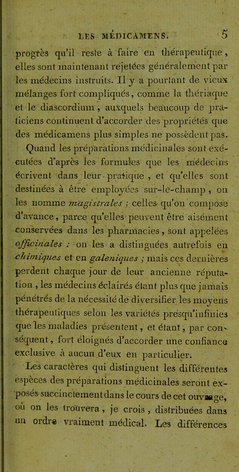 progrès qu’il reste à faire en thérapeutique, elles sont maintenant réjetées généralement par les médecins instruits. Il y a pourtant de vieux mélanges fort compliqués, comme la thériaque et le diascordium , auxquels beaucoup de pra- ticiens continuent d’accorder des propriétés que des médicamens plus simples ne possèdent pas. Quand les préparations médicinales sont exé- cutées d’après les formules que les médecins écrivent dans leur ■ pratique , et qu’elles sont destinées à être employées sur-le-champ , on les nomme m'agistraies ; celles- qu’on compose d’avance, parce qu’elles peuvent être aisément conservées dans les pharmacies, sont appelées officinales : - on les a distinguées autrefois en chimiques et en galéniques ; mais ces dernières perdent chaque jour de leur ancienne réputa- tion , les médecins éclairés étant plus que jamais pénétrés de la nécessité de diversifier les moyens thérapeutiques selon les variétés presqu’iufinies que les maladies présentent, et étant, par con- séquent , fort éloignés d’accorder une confiance exclusive à aucun d’eux en particulier. Les caractères qui distinguent les différentes especes des préparations médicinales seront ex- posés succinctement dans le cours de cet oirvaage, où on les trouvera, je crois, distribuées dans un ordre vraiment médical. Les différences