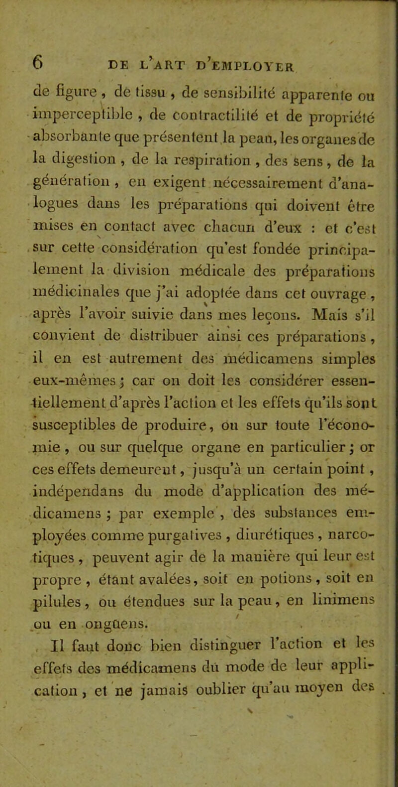 de figure , de tissu , de sensibilité apparente ou imperceptible , de contractilité et de propriété absorbante que présentent la peau, les organes de la digestion , de la respiration , des sens, de la génération , en exigent nécessairement d’ana- logues dans les préparations qui doivent être mises en contact avec chacun d’eux : et c’est sur cette considération qu’est fondée principa- lement la division médicale des préparations médicinales que j’ai adoptée dans cet ouvrage , après l’avoir suivie dans mes leçons. Mais s’il convient de distribuer ainsi ces préparations , il en est autrement des médicamens simples eux-mêmes ; car on doit les considérer essen- tiellement d’après l’action et les effets qu’ils sont susceptibles de produire, ou sur toute l’écono- mie , ou sur quelque organe en particulier ; or ces effets demeurent, jusqu’à un certain point, indéperidans du mode d’application des mé- dicamens ; par exemple , des substances em- ployées comme purgatives , diurétiques , narco- tiques , peuvent agir de la manière qui leur est propre , étant avalées, soit en potions, soit en pilules , ou étendues sur la peau, en linimens ou en ongûens. Il faut donc bien distinguer l’action et les effets des médicamens du mode de leur appli- cation , et ne jamais oublier qu’au moyen des