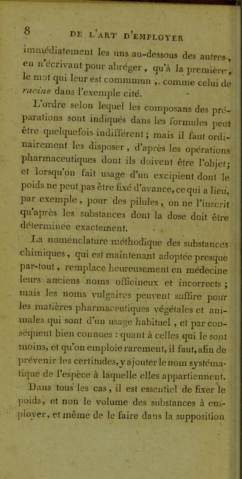 immédiatement les uns au-dessous des autres- eu n écrivant pour abréger, qu’à la première’ ie mot qui leur est commmun comme celui de racine dans 1 exemple cité. L ordre selon lequel les composans des pré- parations sont indiqués dans les formules peut être quelquefois indifférent ; mais il faut ordi- nairement les disposer , d’après les opérations pharmaceutiques dont ils doivent être l’objet; et lorsqu on fait usage d’un excipient dont le poids ne peut pas être fixé d’avance, ce qui a lieu, par exemple , pour des pilules , on ne l’inscrit qu après les substances dont la dose doit être déterminée exactement. La nomenclature méthodique des substances chimiques , qui est maintenant adoptée presque par-tout, remplace heureusement en médecine luirs anciens noms officineux et incorrects ; mais les noms vulgaires peuvent suffire pour les matières pharmaceutiques végétales et ani- males qui sont d’un usage habituel , et par con- séquent bien connues : quant à celles qui le sont moins, et qu’on emploie rarement, il faut, afin de prévenir les certitudes,y ajouter le nom systéma- tique de 1 espèce à laquelle elles appartiennent. Dans tous les cas, il est essentiel de fixer le poids, et non le volume des substances à em- ployer, et même de le faire dans la supposition