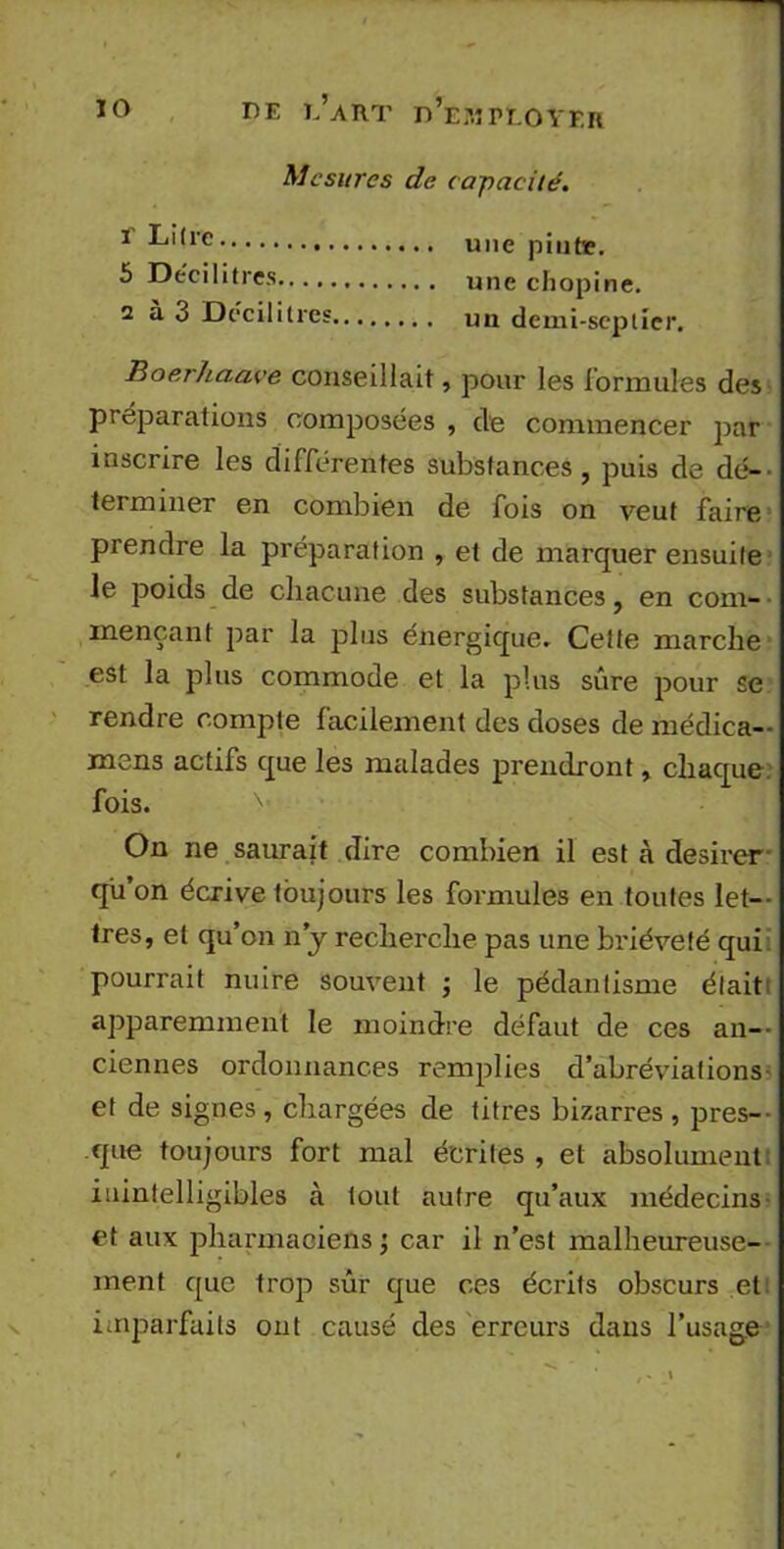 Mesures de capacité. r Litre 5 Décilitres 2 à 3 Décilitres, une pintie. une chopine. un demi-seplicr. Boerhaave conseillait, pour les formules des préparations composées , de commencer par inscrire les différentes substances, puis de dé- terminer en combien de fois on veut faire prendre la préparation , et de marquer ensuite le poids de chacune des substances, en com- mençant par la plus énergique. Cette marche est la plus commode et la plus sûre pour se rendre compte facilement des doses de médica- mens actifs que les malades prendront, chaque, fois. On ne saurait dire combien il est à desirer- qu’on écrive toujours les formules en toutes let- tres, et qu’on n'y recherche pas une brièveté qui pourrait nuire souvent ; le pédantisme était: apparemment le moindre défaut de ces an- ciennes ordonnances remplies d’abréviations et de signes , chargées de titres bizarres , pres- que toujours fort mal écrites , et absolument inintelligibles à tout autre qu’aux médecins et aux pharmaciens ; car il n’est malheureuse- ment que trop sûr que ces écrits obscurs et: imparfaits ont causé des erreurs dans l’usage