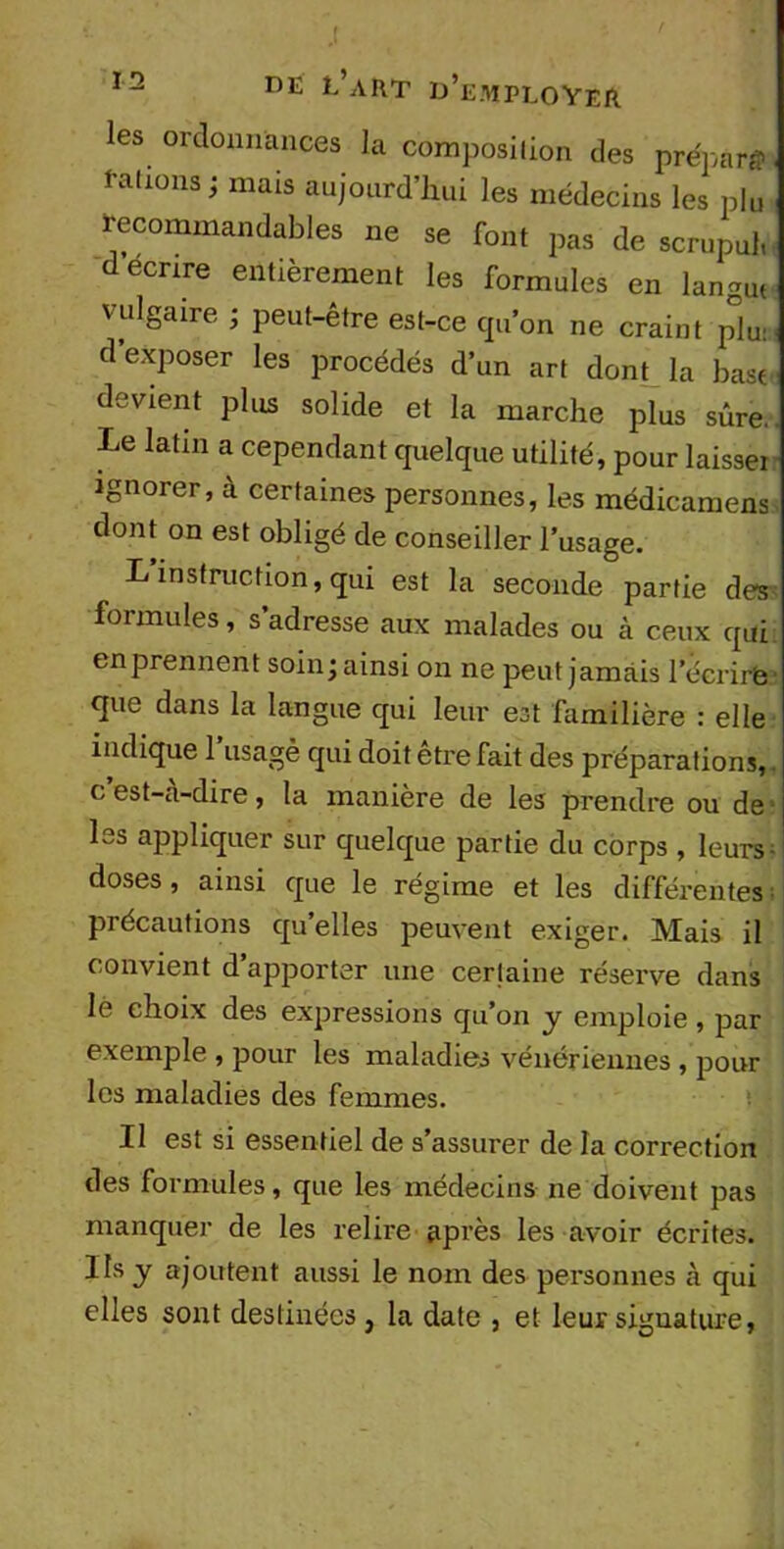 les ordonnances la composition des prépara l'a lions ; mais aujourd'hui les médecins les plu recommandables ne se font pas de scrupul, décrire entièrement les formules en langui vulgaire ; peut-être est-ce qu’on ne craint plu: d exposer les procédés d’un art dont la base devient plus solide et la marche plus sûre.. Le latin a cependant quelque utilité, pour laisse: ignorer, à certaines personnes, les médicamens dont on est obligé de conseiller l’usage. L instruction, qui est la seconde partie des formules, s adresse aux malades ou à ceux qui en prennent soin; ainsi on ne peut jamais l’écrire que dans la langue qui leur est familière : elle indique l’usagè qui doit être fait des préparations, c’est-cà-dire, la manière de les prendre ou de les appliquer sur quelque partie du corps , leurs; doses, ainsi que le régime et les différentes précautions qu’elles peuvent exiger. Mais il convient d’apporter une certaine réserve dans lé choix des expressions qu’on y emploie, par exemple , pour les maladies vénériennes , pour les maladies des femmes. U est si essentiel de s’assurer de la correction des formules, que les médecins ne doivent pas manquer de les relire après les avoir écrites. Ils y ajoutent aussi le nom des personnes à qui elles sont destinées } la date , et leur signature,