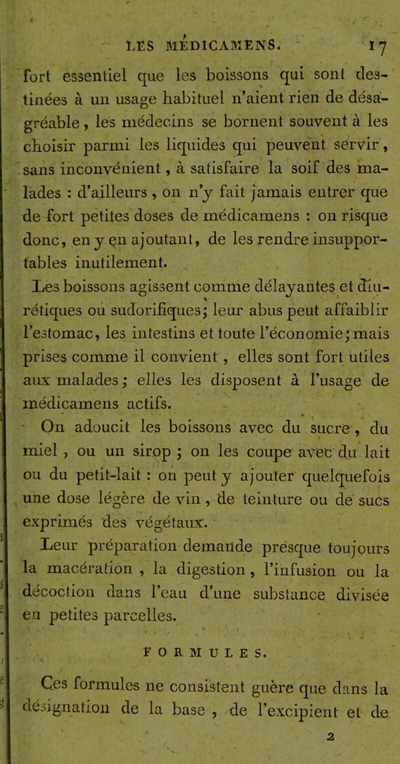 fort essentiel que les boissons qui sont des- tinées à un usage habituel n’aient rien de désa- gréable , les médecins se bornent souvent à les choisir parmi les liquides qui peuvent servir, sans inconvénient, à satisfaire la soif des ma- lades : d’ailleurs , on n’y fait jamais entrer que de fort petites doses de médicamens : on risque donc, en y en ajoutant, de les rendre insuppor- tables inutilement. Les boissons agissent comme délayantes et diu- rétiques ou sudorifiques; leur abus peut affaiblir l’estomac, les intestins et toute l’économie;mais prises comme il convient, elles sont fort utiles aux malades ; elles les disposent à l’usage de médicamens actifs. O11 adoucit les boissons avec du sucre, du miel , ou un sirop ; on les coupe avec du lait ou du petit-lait : on peut y ajouter quelquefois une dose légère de vin, de teinture ou de sucs exprimés des végétaux. Leur préparation demande presque toujours la macération , la digestion , l’infusion ou la décoction dans l’eau d’une substance divisée en petites parcelles. \ • FORMULES. Ces formules ne consistent guère que dans la désignation de la base , de l’excipient et de 2