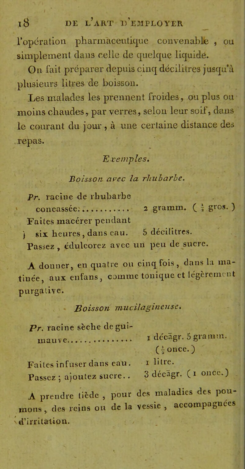 l’opération pharmaceutique convenable , ou simplement dans celle de quelque liquide. On fait préparer depuis cinq décilitres jusqu’à plusieurs litres de boisson. Les malades les prennent froides, ou plus ou moins chaudes, par verres, selon leur soif, dans le courant du jour , à une certaine distance des repas. Exemples. Boisson avec la rhubarbe. Pr. racine de rhubarbe concassée. 2 gramin. f \ gros- ) Faites macérer pendant ) six heures , dans eau. 5 décilitres. Passez, édulcorez avec un peu de sucre. A donner, en quatre ou cinq fois, dans la ma- tinée, aux enfaus, comme tonique et légèrement purgative. Boisson mu cil a g in euse. 1 dccâgr. 5 gramm. (i once. ) 1 litre. 3 décâgr. (1 once.) A prendre tiède , pour des maladies des pou- mons, des reins ou de la vessie , accompagnées ' d’irritation. Pr. racine sèche de gui- mauve. Faites infuser dans eau. Passez ; ajoutez sucre..