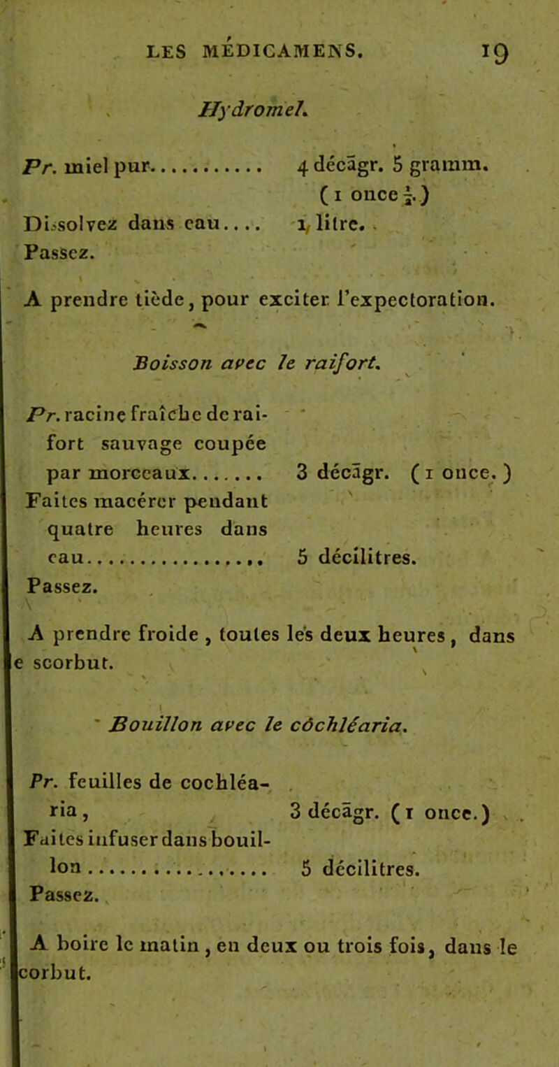 Hydromel. Pr. miel pur 4 décâgr. 5 gramm. ( 1 once ) Dissolvez dans eau 1, litre. . Passez. A prendre tiède, pour exciter l’expectoration. .* > y Boisson avec le raifort. Pr. racine fraîche de rai- fort sauvage coupée par morceaux 3 décâgr. ( 1 once. ) Faites macérer pendant quatre heures dans eau 5 décilitres. Passez. \ A prendre froide , toutes les deux heures, dans ; scorbut. Bouillon avec le côchléaria. . Pr. feuilles de cochléa- ria, 3 décâgr. (r once.) Faites infuserdansbouil- lon 5 décilitres. Passez. A boire le matin , en deux ou trois fois, dans le corbut.