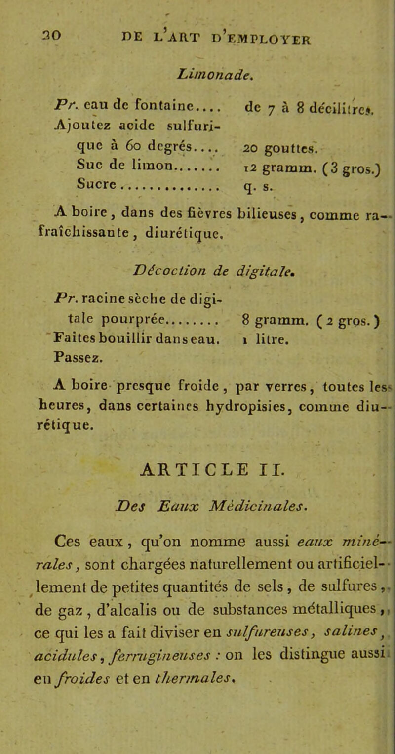 Limonade. Pr. eau de fontaine.... Ajoutez acide sulfuri- que à 60 degrés.... de 7 à 8 décilitres. 20 gouttes. Suc de limon t2 grarnm. (3 gros.) Sucre q. s. A boire , dans des fièvres bilieuses , comme ra- fraîchissante , diurétique. Décoction de digitale. Pr. racine sèche de digi- tale pourprée 8 gramm. (zgros.) Faites bouillir dans eau. î litre. Passez. A boire presque froide, par verres, toutes les- heures, dans certaines hydropisies, comme diu- rétique. ARTICLE II. Des Eaux Médicinales. Ces eaux , qu’on nomme aussi eaux miné- rales, sont chargées naturellement ou artificiel- lement de petites quantités de sels, de sulfures,, de gaz , d’alcalis ou de substances métalliques , ce qui les a fait diviser en sulfureuses, salinesf acidulés, ferrugineuses : on les distingue aussi en froides et en thermales.