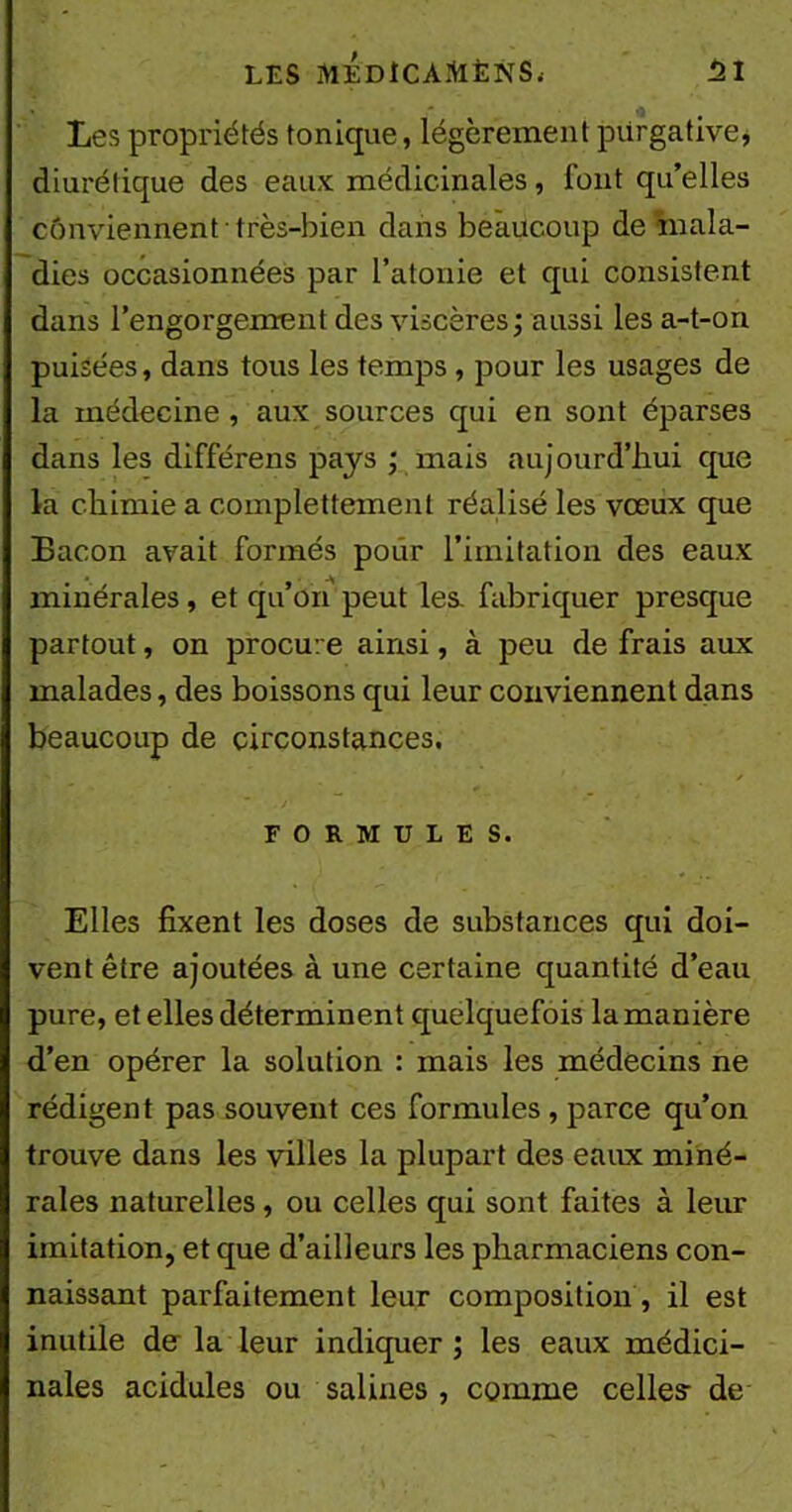 Les propriétés tonique, légèrement purgative, diurétique des eaux médicinales, font qu’elles conviennent très-bien dans beaucoup de mala- dies occasionnées par l’atonie et qui consistent dans l’engorgement des viscères; aussi les a-t-on puisées, dans tous les temps, pour les usages de la médecine , aux sources qui en sont éparses dans les différens pays ; mais aujourd’hui que la chimie a complettement réalisé les vœux que Bacon avait formés pour l’imitation des eaux minérales, et qu’on peut les. fabriquer presque partout, on procure ainsi, à peu de frais aux malades, des boissons qui leur conviennent dans beaucoup de circonstances, FORMULES. Elles fixent les doses de substances qui doi- vent être ajoutées à une certaine quantité d’eau pure, et elles déterminent quelquefois la manière d’en opérer la solution : mais les médecins ne rédigent pas souvent ces formules, parce qu’on trouve dans les villes la plupart des eaux miné- rales naturelles, ou celles qui sont faites à leur imitation, et que d’ailleurs les pharmaciens con- naissant parfaitement leur composition , il est inutile de la leur indiquer ; les eaux médici- nales acidulés ou salines , comme celles- de