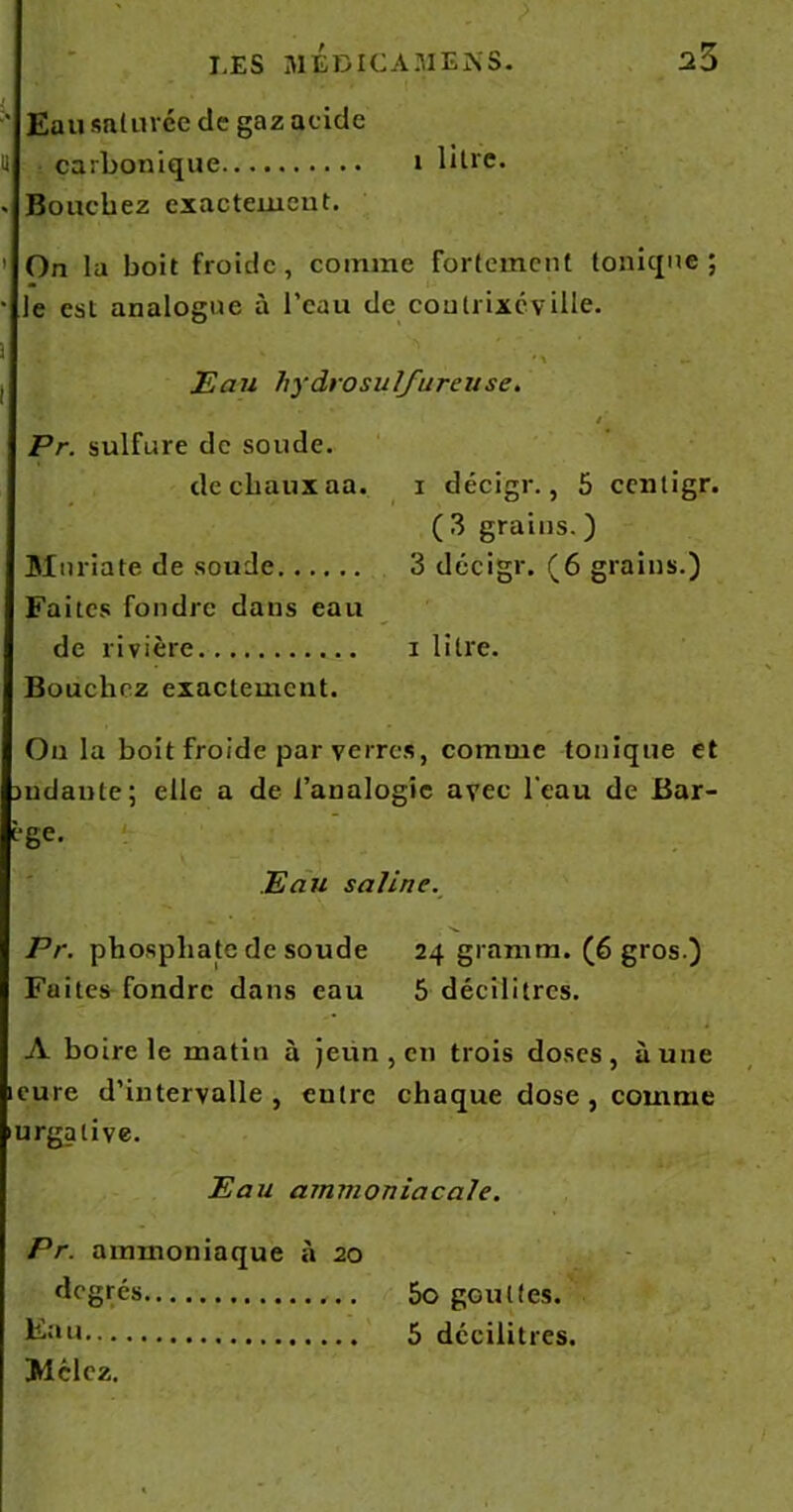 ' Eau saturée de gaz acide U carbonique i btre. . Bouchez exactement. ’ On la boit froide, comme fortement tonique; • le est analogue à l’eau de coutrixcville. 5 ' •* ' . _ Eau hydrosulfureuse. / Pr. sulfure de soude. de chaux aa. i décigr., 5 ccntigr. ( 3 grains. ) Maria te de soude 3 décigr. (6 grains.) Faites fondre dans eau de rivière i litre. Boucliez exactement. On la boit froide par verres, comme tonique et mdante; elle a de l’analogie avec l'eau de Bar- ège. Eau saline. Pr. phosphate de soude 24 gramm. (6 gros.) Faites fondre dans eau 5 décilitres. A boire le matin à jeun , en trois doses, aune icure d’intervalle, entre chaque dose, comme urgalive. Eau ammoniacale. Pr. ammoniaque à 20 degrés 5o gouttes. 5 décilitres. Mclcz.