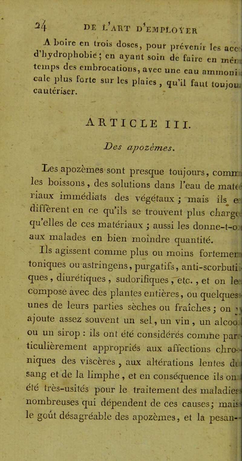 A boire en trois doses, pour prévenir les acc i d’hydrophobie; en ayant soin de faire en mèr temps des embrocations, avec une eau ammoni cale plus forte sur les plaies , qu’il faut touiou cautériser. ARTICLE III. Des apozèmes. Les apozèmes sont presque toujours, comir i les boissons , des solutions dans l’eau de mab ■ i iaux immédiats des végétaux ; mais ils e i diffèrent en ce qu’ils se trouvent plus chargée quelles de ces matériaux ; aussi les donne-t-o i aux malades en bien moindre quantité. Ils agissent comme plus ou moins fortemer toniques ou astringens, purgatifs, anti-scorbuti • ques , diurétiques , sudorifiques , etc. , et on le : compose avec des plantes entières, ou quelques- unes de leurs parties sèches ou fraîches ; on ’ \ ajoute assez souvent un sel, un vin , un alcoo I ou un sirop : ils ont été considérés coimïie par • ticulièrement appropriés aux affections chro- niques des viscères , aux altérations lentes di sang et de la limphe , et en conséquence ils on. i été très-usités pour le traitement des maladie;- nombreuses qui dépendent de ces causes; mai;- le goût désagréable des apozèmes, et la pesan-