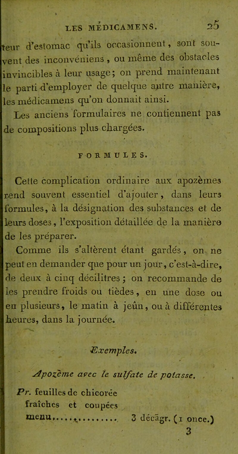 teur d’estomac qu’ils occasionnent, sont sou- vent des inconvemens , ou meme des obstacles invincibles à leur usage ; on prend maintenant le parti d’employer de quelque autre manière, les médicamens qu’on donnait ainsi. Les anciens formulaires ne contiennent pa3 de compositions plus chargées. formules. Cette complication ordinaire aux apozèmes rend souvent essentiel d’ajouter, dans leurs formules, à la désignation des substances et de leurs doses, l’exposition détaillée de la manière de les préparer. Comme ils s’altèrent étant gardés, on ne peut en demander que pour un jour, c’est-à-dire, de deux à cinq décilitres ; on recommande de les prendre froids ou tièdes, en une dose ou en plusieurs, le matin à jeûn, ou à différentes heures, dans la journée. Exemples. yfpozème avec le sulfate de potasse. Pr. feuilles de chicorée fraîches et coupées nieau 3 décâgr. (x once.) 3