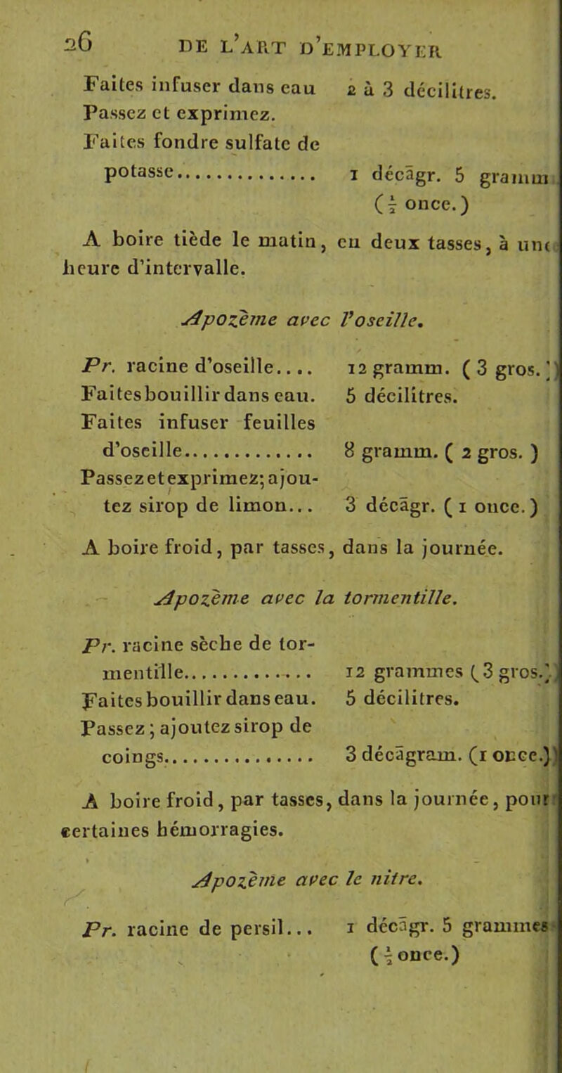 Faites infuser dans eau 2 à 3 décilitres. Passez et exprimez. Faites fondre sulfate de potasse 1 décâgr. 5 gramm O once.) A boire tiède le matin, eu deux tasses, à une heure d’intervalle. Apozeme avec Pr. racine d’oseille.... Faitesbouillir dans eau. Faites infuser feuilles d’oseille Passez et exprimez; a jou- tez sirop de limon... A boire froid, par tasses, jjpozème avec la V oseille. 12 gramm. ( 3 gros/) 5 décilitres. B gramm. ( 2 gros. ) 3 décâgr. ( 1 once. ) dans la journée. tormentille. Pr. racine sèche de tor- mentille — 12 grammes (^3 gros.) Faitesbouillirdanseau. 5 décilitres. Passez ; ajoutez sirop de coings 3 décâgram. (r once.)! A boire froid, par tasses, dans la journée, pour certaines hémorragies. » t _ jdpoïème avec le niirc. Pr. racine de persil... 1 décâgr. 5 grammes ( \ once.)