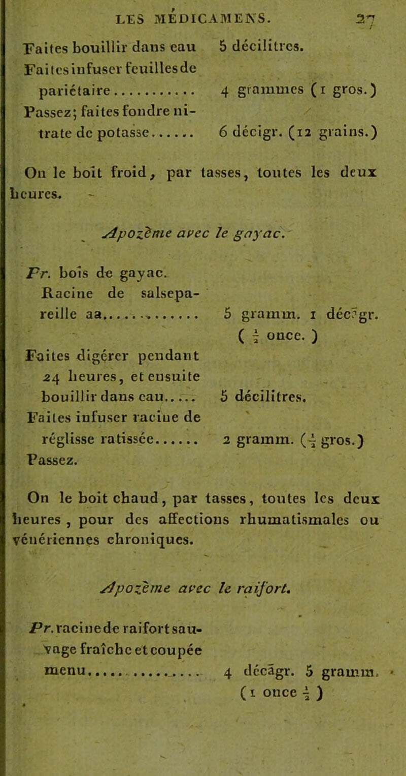 Faites bouillir dans eau 5 décilitres. Faites infuser feuilles de pariétaire 4 grammes (1 gros.) Passez; faites fondre ni- trate de potasse 6 décigr. (12 grains.) O11 le boit froid, par tasses, toutes les deux heures. Apozème avec le gayac. Fr. bois de gayac. Racine de salsepa- reille aa Faites digérer pendant 24 heures, et ensuite bouillir dans eau Faites infuser racine de réglisse ratissée Passez. 5 grainm. 1 déc?gr. ( - once. ) 5 décilitres. * 2 gramrn. (-t gros.) On le boit chaud, par tasses, toutes les deux heures , pour des affections rhumatismales ou vénériennes chroniques. sJpofème avec le raifort. Pr. racinedc raifort sau- vage fraîche etcoupée menu...... 4 dccâgr. 5 gramm. ( 1 once \ )