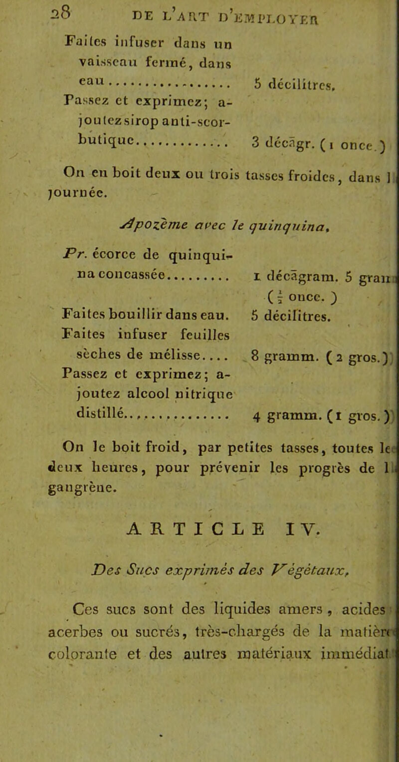 Faites infuser dans un vaisseau fermé, dans eau 5 décilitres. Passez et exprimez; a- joulczsirop anti-scor- butique 3 décâgr. (i once ) On en boit deux ou trois tasses froides, dans ] journée. v4pozeme avec le quinquina, Pr. écorce de quinqui- na concassée i décàgram. 5 grau ; ( ; once. ) Faites bouillir dans eau. 5 décilitres. Faites infuser feuilles sèches de mélisse 8 gramm. (2 gros.) Passez et exprimez; a- joutez alcool nitrique distillé..,. 4 gramm. (1 gros. ) On le boit froid, par petites tasses, toutes le deux heures, pour prévenir les progrès de 1 gangrène, ARTICLE IV. Des Sucs exprimés des V'ègètaux, Ces sucs sont des liquides amers , acides acerbes ou sucrés, très-chargés de la matière colorante et des autres matériaux immédiat