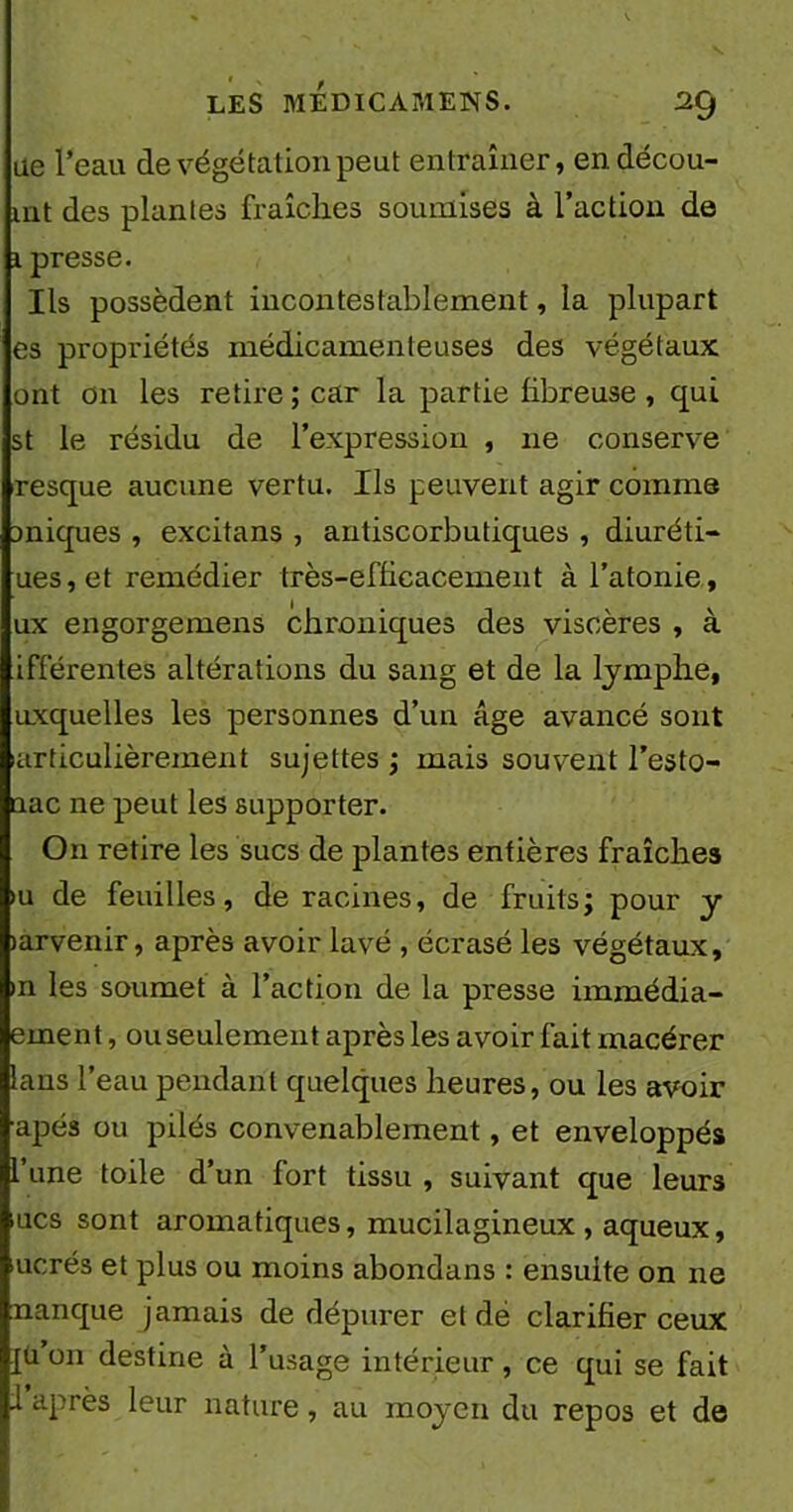 ue l’eau de végétation peut entraîner, endécou- mt des plantes fraîches soumises à l’action de x presse. Ils possèdent incontestablement, la plupart es propriétés médicamenteuses des végétaux ont on les retire ; car la partie fibreuse , qui st le résidu de l’expression , 11e conserve resque aucune vertu. Ils peuvent agir comme Dniques , excitans , autiscorbutiques , diuréti- ues, et remédier très-efficacement à l’atonie, ux engorgemens chi'oniques des viscères , à ifférentes altérations du sang et de la lymphe, uxquelles les personnes d’un âge avancé sont larticulièrement sujettes ; mais souvent l’esto- uac ne peut les supporter. On retire les sucs de plantes entières fraîches >u de feuilles, déracinés, de fruits; pour y larvenir, après avoir lavé , écrasé les végétaux, in les soumet à l’action de la presse immédia- ernent, ou seulement après les avoir fait macérer lans l’eau pendant quelques heures, ou les avoir ■apés ou pilés convenablement, et enveloppés l’une toile d’un fort tissu , suivant que leur3 lues sont aromatiques, mucilagineux , aqueux, merés et plus ou moins abondans : ensuite on ne manque jamais de dépurer et dé clarifier ceux Iü 011 destine à l’usage intérieur, ce qui se fait