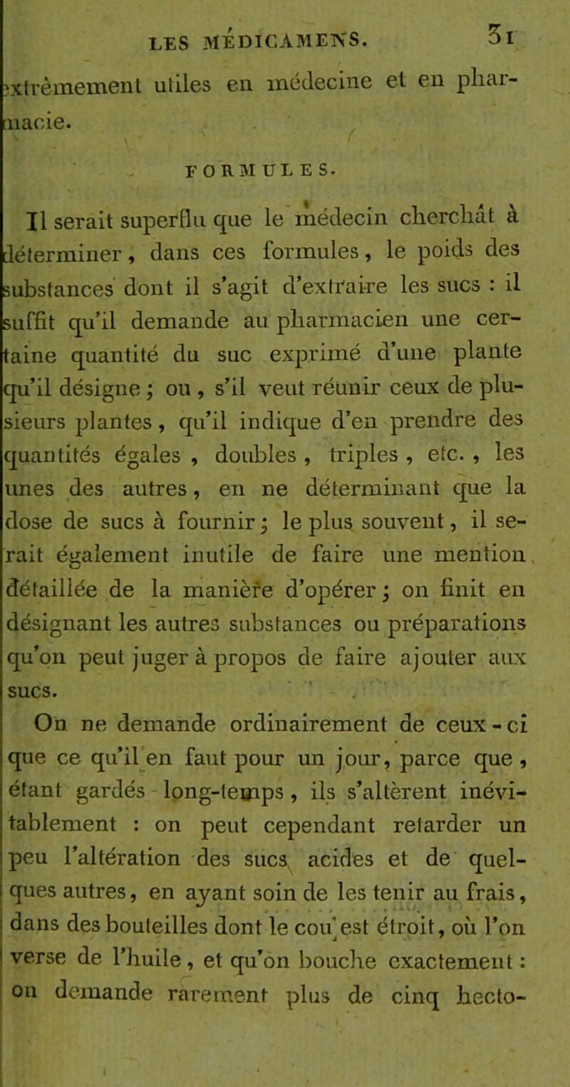 extrêmement utiles en médecine et en phar- macie. formules. Il serait superflu que le médecin cherchât à déterminer, dans ces formules, le poids des substances dont il s’agit d’extraire les sucs : il suffit qu’il demande au pharmacien une cer- taine quantité du suc exprimé d’une plante qu’il désigne ; ou , s’il veut réunir ceux de plu- sieurs plantes, qu’il indique d’en prendre des quantités égales , doubles , triples , etc. , les unes des autres, en ne déterminant que la dose de sucs à fournir ; le plus souvent, il se- rait également inutile de faire une mention détaillée de la manière d’opérer ; on finit en désignant les autres substances ou préparations qu’on peut juger à propos de faire ajouter aux sucs. On ne demande ordinairement de ceux-ci que ce qu’il en faut pour un jour, parce que , étant gardés long-temps , ils s’altèrent inévi- tablement : on peut cependant retarder un peu l’altération des sucs^ acides et de quel- ques autres, en ayant soin de les tenir au frais, dans des bouteilles dont le cou est étroit, où l’on verse de l’huile, et qu’on bouche exactement : on demande rarement plus de cinq hecto-