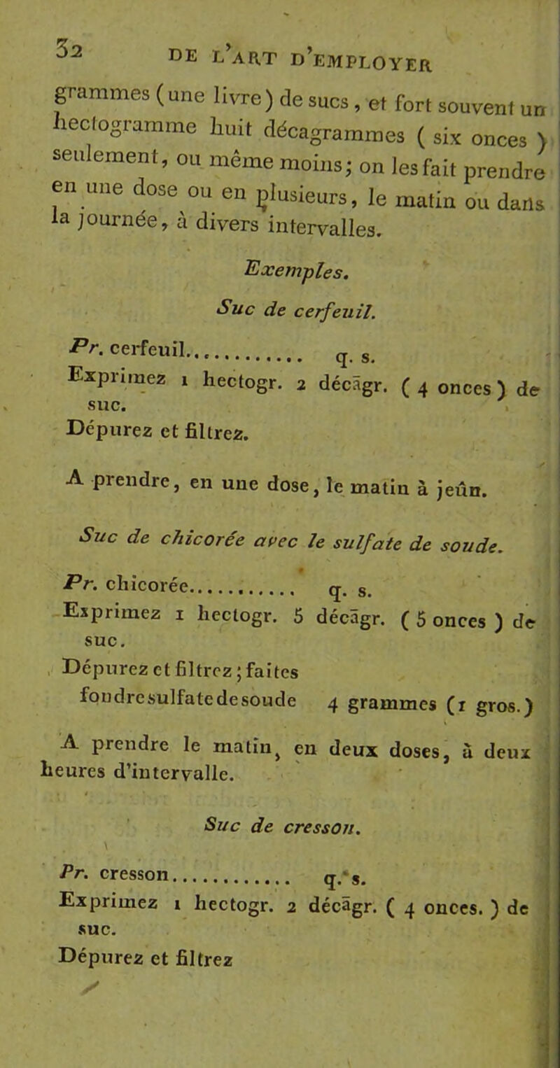grammes ( une 1 ivre ) de sucs, et fort souvent un hectogramme huit décagrammes ( si* onces > seulement, ou même moins; on lesfait prendre en une dose ou en çlusieurs, le matin ou dans la journée, à divers intervalles. Exemples. Suc de cerfeuil. Pr. cerfeuil. q s Exprimez 1 hectogr. 2 décâgr. (4 onces) de suc. Dépurez et filtrez. A prendre, en une dose, le matin à jeun. Suc de chicorée avec le sulfate de soude. Pr. chicorée q. s> Exprimez 1 liectogr. 5 décâgr. ( 5 onces ) de suc. Dépurez et filtrez ; faites fondrcsulfatedesoude 4 grammes (r gros.) A prendre le matin> en deux doses, à deux heures d’intervalle. Suc de cresson. Pr. cresson q.‘s. Exprimez î hectogr. 2 décâgr. ( 4 onces. ) de suc. Dépurez et filtrez X mil • :