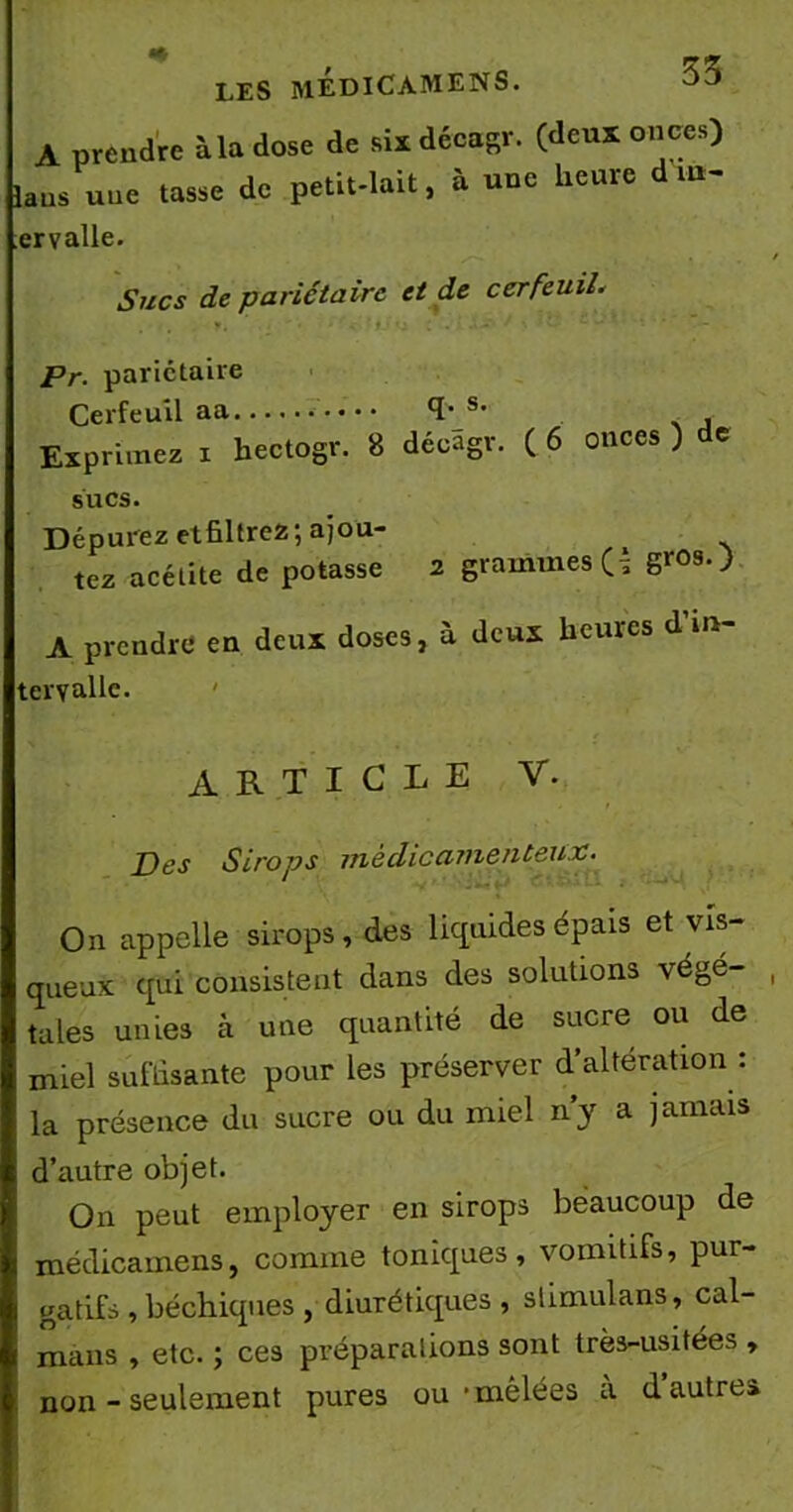 LES MEDICAMENS. A prendre à la dose de six décagr. (deux onces) la ns une tasse de petit-lait, à une heure d in- ervalle. Sucs de pariétaire et de cerfeuil. ... y. : ' • - ' f 'i : . f *• *■*’ 1 • 1 * ’ Pr. pariétaire Cerfeuil aa TJ5* Exprimez i hectogv. 8 dé<fagr. ( 6 onces ) de sucs. Dépurez etfiltrez ; ajou- tez acétite de potasse 2 grammes G Sr0sO A prendre en deux doses, à deux heures d in- tervalle. ' ARTICLE V. Des Sirops ntèdiccunentsux• On appelle sirops, des liquides épais et vis- queux qui consistent dans des solutions végé- tales unies à une quantité de sucre ou de miel suffisante pour les préserver d’altération : la présence du sucre ou du miel n’y a jamais d’autre objet. On peut employer en sirops beaucoup de médicamens, comme toniques, vomitifs, pur- gatifs , béchiques , diurétiques, slimulans, caï- mans , etc. ; ces préparations sont très-usitées , non - seulement pures ou-mêlées a d autre»