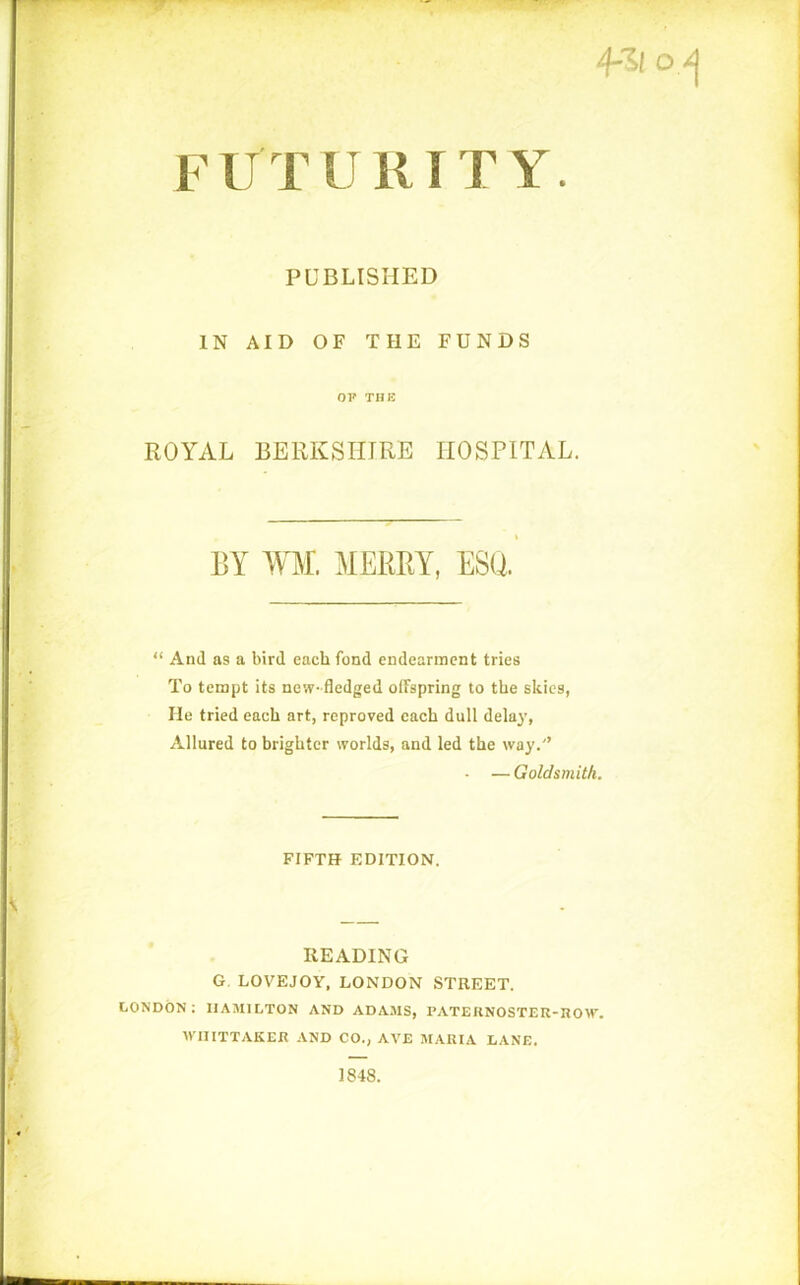 FUTURITY. PUBLISHED IN AID OF THE FUNDS OP THE ROYAL BERKSHIRE HOSPITAL. BY WM. MERRY, ESQ. “ And as a bird each fond endearment tries To tempt its new-fledged offspring to the skies, He tried each art, reproved each dull delay, Allured to brighter worlds, and led the way.'’ • — Goldsmith. FIFTH EDITION. READING G. LOVE JOY, LONDON STREET. LONDON: HAMILTON AND ADAMS, PATERNOSTER-ROW. WHITTAKER AND CO., AVE MARIA LANE. 1848.