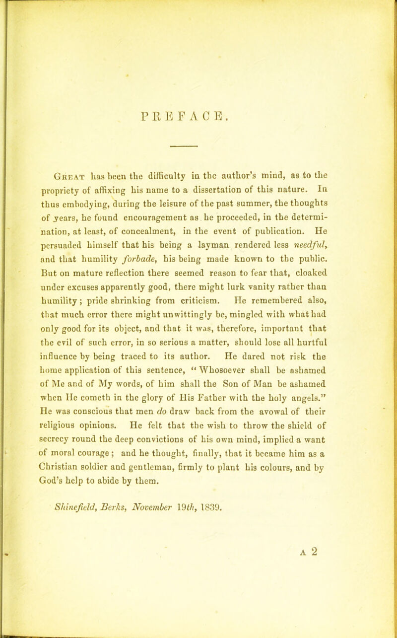 PREFACE. Great has been the difficulty in the author’s mind, as to the propriety of affixing his name to a dissertation of this nature. In thus embodying, during the leisure of the past summer, the thoughts of .years, he found encouragement as he proceeded, in the determi- nation, at least, of concealment, in the event of publication. He persuaded himself that his being a layman rendered less needful, and that humility forbade, his being made known to the public. But on mature reflection there seemed reason to fear that, cloaked under excuses apparently good, there might lurk vanity rather than humility; pride shrinking from criticism. He remembered also, that much error there might unwittingly be, mingled with what had only good for its object, and that it was, therefore, important that the evil of such error, in so serious a matter, should lose all hurtful influence by being traced to its author. He dared not risk the home application of this sentence, “ Whosoever shall be ashamed of Me and of My words, of him shall the Son of Man be ashamed when He cometh in the glory of His Father with the holy angels.” He wa3 conscious that men do draw back from the avowal of their religious opinions. He felt that the wish to throw the shield of secrecy round the deep convictions of his own mind, implied a want of moral courage ; and he thought, finally, that it became him as a Christian soldier and gentleman, firmly to plant his colours, and by God’s help to abide by them. Shineficld, Berks, November 19th, 1839.