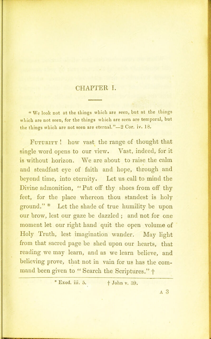 CHAPTER I. “ We look not at the things which are seeD, but at the things which are not seen, for the things which are seen are temporal, but the things which are not seen are eternal.”—2 Cor. iv. 18. Futurity ! how vast the range of thought that single word opens to our view. Vast, indeed, for it is without horizon. We are about to raise the calm and steadfast eye of faith and hope, through and beyond time, into eternity. Let us call to mind the Divine admonition, “ Put off thy shoes from off thy feet, for the place whereon thou standest is holy ground.” * Let the shade of true humility he upon our brow, lest our gaze he dazzled ; and not for one moment let our right hand quit the open volume of Holy Truth, lest imagination wander. May light from that sacred page he shed upon our hearts, that reading we may learn, and as we learn believe, and believing prove, that not in vain for us has the com- mand been given to “ Search the Scriptures.” f